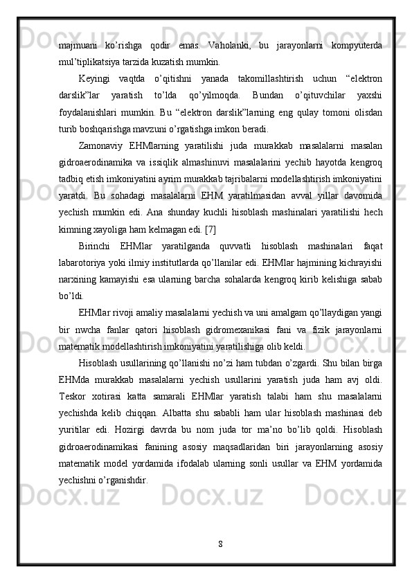 majmuani   ko’rishga   qodir   emas.   Vaholanki,   bu   jarayonlarni   kompyuterda
mul’tiplikatsiya tarzida kuzatish mumkin. 
Keyingi   vaqtda   o’qitishni   yanada   takomillashtirish   uchun   “elektron
darslik”lar   yaratish   to’lda   qo’yilmoqda.   Bundan   o’qituvchilar   yaxshi
foydalanishlari   mumkin.   Bu   “elektron   darslik”larning   eng   qulay   tomoni   olisdan
turib boshqarishga mavzuni o’rgatishga imkon beradi.
Zamonaviy   EHMlarning   yaratilishi   juda   murakkab   masalalarni   masalan
gidroaerodinamika   va   issiqlik   almashinuvi   masalalarini   yechib   hayotda   kengroq
tadbiq etish imkoniyatini ayrim murakkab tajribalarni modellashtirish imkoniyatini
yaratdi.   Bu   sohadagi   masalalarni   EHM   yaratilmasidan   avval   yillar   davomida
yechish   mumkin   edi.   Ana   shunday   kuchli   hisoblash   mashinalari   yaratilishi   hech
kimning xayoliga ham kelmagan edi. [7]
Birinchi   EHMlar   yaratilganda   quvvatli   hisoblash   mashinalari   faqat
labarotoriya yoki ilmiy institutlarda qo’llanilar edi. EHMlar hajmining kichrayishi
narxining   kamayishi   esa   ularning   barcha   sohalarda   kengroq   kirib   kelishiga   sabab
bo’ldi.
EHMlar rivoji amaliy masalalarni yechish va uni amalgam qo’llaydigan yangi
bir   nwcha   fanlar   qatori   hisoblash   gidromexanikasi   fani   va   fizik   jarayonlarni
matematik modellashtirish imkoniyatini yaratilishiga olib keldi. 
Hisoblash usullarining qo’llanishi no’zi ham tubdan o’zgardi. Shu bilan birga
EHMda   murakkab   masalalarni   yechish   usullarini   yaratish   juda   ham   avj   oldi.
Teskor   xotirasi   katta   samarali   EHMlar   yaratish   talabi   ham   shu   masalalarni
yechishda   kelib   chiqqan.   Albatta   shu   sababli   ham   ular   hisoblash   mashinasi   deb
yuritilar   edi.   Hozirgi   davrda   bu   nom   juda   tor   ma’no   bo’lib   qoldi.   Hisoblash
gidroaerodinamikasi   fanining   asosiy   maqsadlaridan   biri   jarayonlarning   asosiy
matematik   model   yordamida   ifodalab   ularning   sonli   usullar   va   EHM   yordamida
yechishni o’rganishdir.
8 