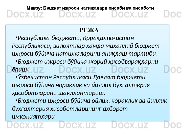 РЕЖА
•
Республика бюджети, Қорақалпоғистон 
Республикаси, вилоятлар ҳамда маҳаллий бюджет 
ижроси бўйича натижаларини аниқлаш тартиби.  
•
Бюджет ижроси бўйича жорий ҳисобварақларни 
ёпиш. 
•
Ўзбекистон Республикаси Давлат бюджети 
ижроси бўйича чораклик ва йиллик бухгалтерия 
ҳисоботларини шакллантириш. 
•
Бюджети ижроси бўйича ойлик, чораклик ва йиллик 
бухгалтерия ҳисоботларининг ахборот 
имкониятлари. Мавзу: Бюджет ижроси натижалари ҳисоби ва ҳисоботи  