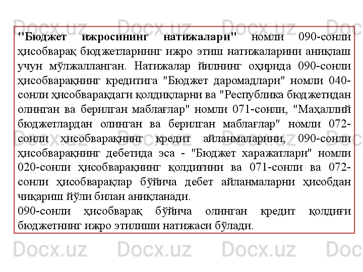 ''Бюджет  ижросининг  натижалари"   номли  090-сонли 
ҳисобварақ  бюджетларнинг  ижро  этиш  натижаларини  аниқлаш 
учун  мўлжалланган.  Натижалар  йилнинг  оҳирида  090-сонли 
ҳисобварақнинг  кредитига  "Бюджет  даромадлари"  номли  040-
сонли ҳисобварақдаги қолдиқларни ва "Республика бюджетидан 
олинган  ва  берилган  маблағлар"  номли  071-сонли,  "Маҳаллий 
бюджетлардан  олинган  ва  берилган  маблағлар"  номли  072-
сонли  ҳисобварақнинг  кредит  айланмаларини,  090-сонли 
ҳисобварақнинг  дебетида  эса  -  "Бюджет  харажатлари"  номли 
020-сонли  ҳисобварақнинг  қолдиғини  ва  071-сонли  ва  072-
сонли  ҳисобварақлар  бўйича  дебет  айланмаларни  ҳисобдан 
чиқариш йўли билан аниқланади.
090-сонли  ҳисобварақ  бўйича  олинган  кредит  қолдиғи 
бюджетнинг ижро этилиши натижаси бўлади. 