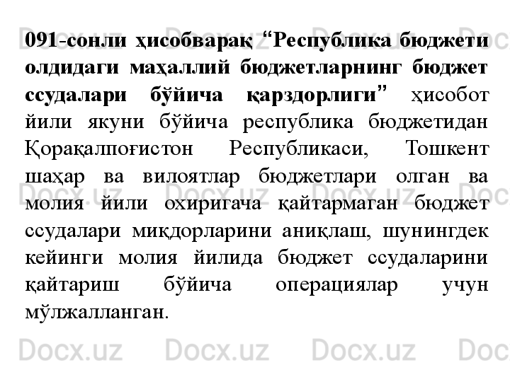 091-сонли  ҳисобварақ  “ Республика  бюджети 
олдидаги  маҳаллий  бюджетларнинг  бюджет 
ссудалари  бўйича  қарздорлиги ”   ҳисобот 
йили  якуни  бўйича  республика  бюджетидан 
Қорақалпоғистон  Республикаси,  Тошкент 
шаҳар  ва  вилоятлар  бюджетлари  олган  ва 
молия  йили  охиригача  қайтармаган  бюджет 
ссудалари  миқдорларини  аниқлаш,  шунингдек 
кейинги  молия  йилида  бюджет  ссудаларини 
қайтариш  бўйича  операциялар  учун 
мўлжалланган. 