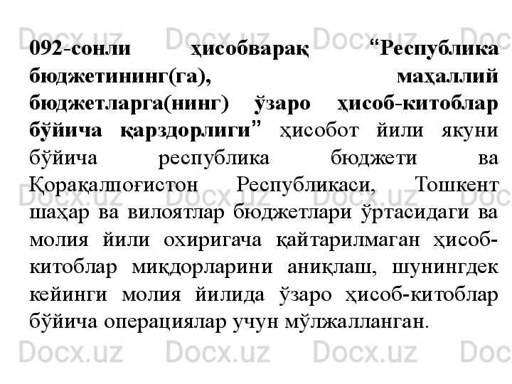 092-сонли  ҳисобварақ  “ Республика 
бюджетининг(га),  маҳаллий 
бюджетларга(нинг)  ўзаро  ҳисоб-китоблар 
бўйича  қарздорлиги ”   ҳисобот  йили  якуни 
бўйича  республика  бюджети  ва 
Қорақалпоғистон  Республикаси,  Тошкент 
шаҳар  ва  вилоятлар  бюджетлари  ўртасидаги  ва 
молия  йили  охиригача  қайтарилмаган  ҳисоб-
китоблар  миқдорларини  аниқлаш,  шунингдек 
кейинги  молия  йилида  ўзаро  ҳисоб-китоблар 
бўйича операциялар учун мўлжалланган. 