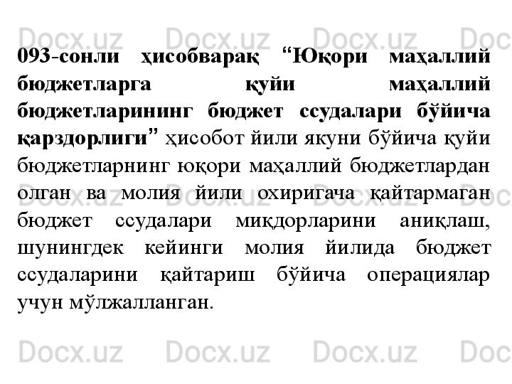 093-сонли  ҳисобварақ  “ Юқори  маҳаллий 
бюджетларга  қуйи  маҳаллий 
бюджетларининг  бюджет  ссудалари  бўйича 
қарздорлиги ”   ҳисобот йили якуни бўйича қуйи 
бюджетларнинг  юқори  маҳаллий  бюджетлардан 
олган  ва  молия  йили  охиригача  қайтармаган 
бюджет  ссудалари  миқдорларини  аниқлаш, 
шунингдек  кейинги  молия  йилида  бюджет 
ссудаларини  қайтариш  бўйича  операциялар 
учун мўлжалланган. 