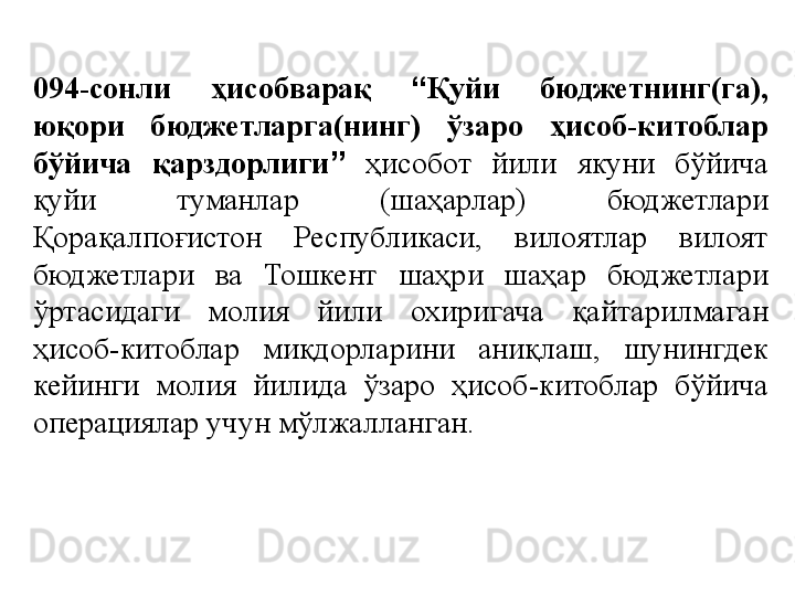 094-сонли  ҳисобварақ  “ Қуйи  бюджетнинг(га), 
юқори  бюджетларга(нинг)  ўзаро  ҳисоб-китоблар 
бўйича  қарздорлиги ”   ҳисобот  йили  якуни  бўйича 
қуйи  туманлар  (шаҳарлар)  бюджетлари 
Қорақалпоғистон  Республикаси,  вилоятлар  вилоят 
бюджетлари  ва  Тошкент  шаҳри  шаҳар  бюджетлари 
ўртасидаги  молия  йили  охиригача  қайтарилмаган 
ҳисоб-китоблар  миқдорларини  аниқлаш,  шунингдек 
кейинги  молия  йилида  ўзаро  ҳисоб-китоблар  бўйича 
операциялар учун мўлжалланган. 