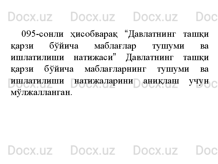 095-сонли  ҳисобварақ  “ Давлатнинг  ташқи 
қарзи  бўйича  маблағлар  тушуми  ва 
ишлатилиши  натижаси ”   Давлатнинг  ташқи 
қарзи  бўйича  маблағларнинг  тушуми  ва 
ишлатилиши  натижаларини  аниқлаш  учун 
мўлжалланган. 