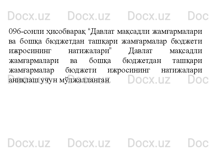 096-сонли  ҳисобварақ  “ Давлат  мақсадли  жамғармалари 
ва  бошқа  бюджетдан  ташқари  жамғармалар  бюджети 
ижросининг  натижалари ”   Давлат  мақсадли 
жамғармалари  ва  бошқа  бюджетдан  ташқари 
жамғармалар  бюджети  ижросининг  натижалари 
аниқлаш учун мўлжалланган. 