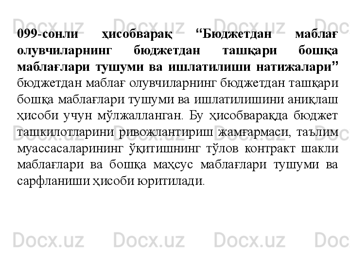 099-сонли  ҳисобварақ  “ Бюджетдан  маблағ 
олувчиларнинг  бюджетдан  ташқари  бошқа 
маблағлари  тушуми  ва  ишлатилиши  натижалари ”  
бюджетдан маблағ олувчиларнинг бюджетдан ташқари 
бошқа маблағлари тушуми ва ишлатилишини аниқлаш 
ҳисоби  учун  мўлжалланган.  Бу  ҳисобварақда  бюджет 
ташкилотларини  ривожлантириш  жамғармаси,  таълим 
муассасаларининг  ўқитишнинг  тўлов  контракт  шакли 
маблағлари  ва  бошқа  маҳсус  маблағлари  тушуми  ва 
сарфланиши ҳисоби юритилади. 