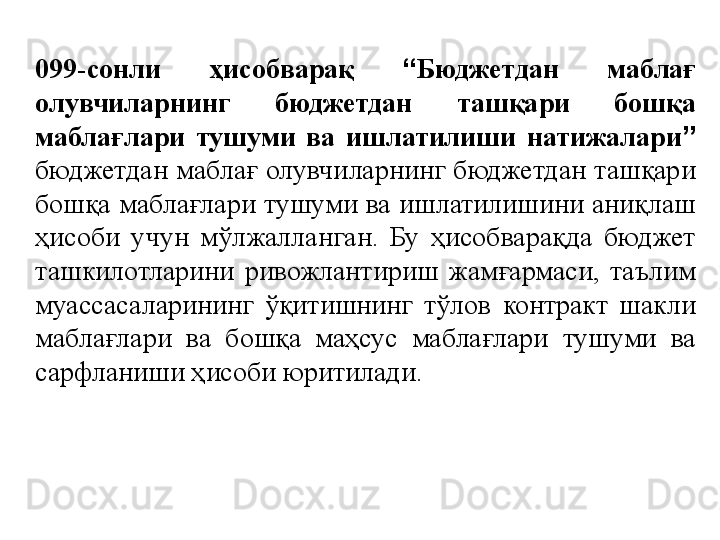 099-сонли  ҳисобварақ  “ Бюджетдан  маблағ 
олувчиларнинг  бюджетдан  ташқари  бошқа 
маблағлари  тушуми  ва  ишлатилиши  натижалари ”  
бюджетдан маблағ олувчиларнинг бюджетдан ташқари 
бошқа маблағлари тушуми ва ишлатилишини аниқлаш 
ҳисоби  учун  мўлжалланган.  Бу  ҳисобварақда  бюджет 
ташкилотларини  ривожлантириш  жамғармаси,  таълим 
муассасаларининг  ўқитишнинг  тўлов  контракт  шакли 
маблағлари  ва  бошқа  маҳсус  маблағлари  тушуми  ва 
сарфланиши ҳисоби юритилади.