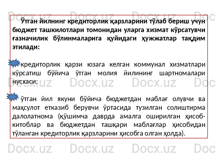 Ўтган йилнинг кредиторлик қарзларини тўлаб бериш учун 
бюджет  ташкилотлари  томонидан  уларга  хизмат  кўрсатувчи 
ғазначилик  бўлинмаларига  қуйидаги  ҳужжатлар  тақдим 
этилади:
кредиторлик  қарзи  юзага  келган  коммунал  хизматлари 
кўрсатиш  бўйича  ўтган  молия  йилининг  шартномалари 
нусхаси;
ўтган  йил  якуни  бўйича  бюджетдан  маблағ  олувчи  ва 
маҳсулот  етказиб  берувчи  ўртасида  тузилган  солиштирма 
далолатнома  (қўшимча  даврда  амалга  оширилган  ҳисоб-
китоблар  ва  бюджетдан  ташқари  маблағлар  ҳисобидан 
тўланган кредиторлик қарзларини ҳисобга олган ҳолда). 