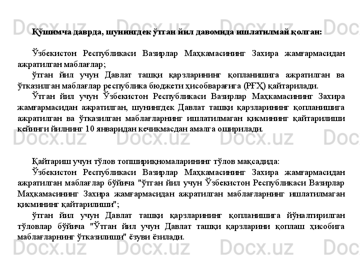 Қўшимча даврда, шунингдек ўтган йил давомида ишлатилмай қолган: 
Ўзбекистон  Республикаси  Вазирлар  Маҳкамасининг  Захира  жамғармасидан 
ажратилган маблағлар;
ўтган  йил  учун  Давлат  ташқи  қарзларининг  қопланишига  ажратилган  ва 
ўтказилган маблағлар республика бюджети ҳисобварағига (РҒҲ) қайтарилади.
Ўтган  йил  учун  Ўзбекистон  Республикаси  Вазирлар  Маҳкамасининг  Захира 
жамғармасидан  ажратилган,  шунингдек  Давлат  ташқи  қарзларининг  қопланишига 
ажратилган  ва  ўтказилган  маблағларнинг  ишлатилмаган  қисмининг  қайтарилиши 
кейинги йилнинг 10 январидан кечикмасдан амалга оширилади.
Қайтариш учун тўлов топшириқномаларининг тўлов мақсадида:
Ўзбекистон  Республикаси  Вазирлар  Маҳкамасининг  Захира  жамғармасидан 
ажратилган  маблағлар  бўйича  "ўтган  йил  учун  Ўзбекистон  Республикаси  Вазирлар 
Маҳкамасининг  Захира  жамғармасидан  ажратилган  маблағларнинг  ишлатилмаган 
қисмининг қайтарилиши";
ўтган  йил  учун  Давлат  ташқи  қарзларининг  қопланишига  йўналтирилган 
тўловлар  бўйича  "Ўтган  йил  учун  Давлат  ташқи  қарзларини  қоплаш  ҳисобига 
маблағларнинг ўтказилиши" ёзуви ёзилади. 