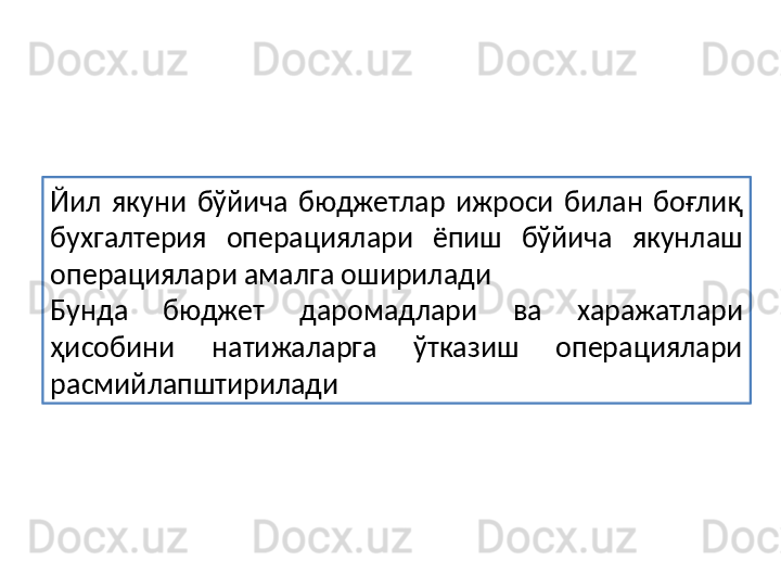 Йил  якуни  бўйича  бюджетлар  ижроси  билан  боғлиқ 
бухгалтерия  операциялари  ёпиш  бўйича  якунлаш 
операциялари амалга оширилади
Бунда  бюджет  даромадлари  ва  харажатлари 
ҳисобини  натижаларга  ўтказиш  операциялари 
расмийлапштирилади