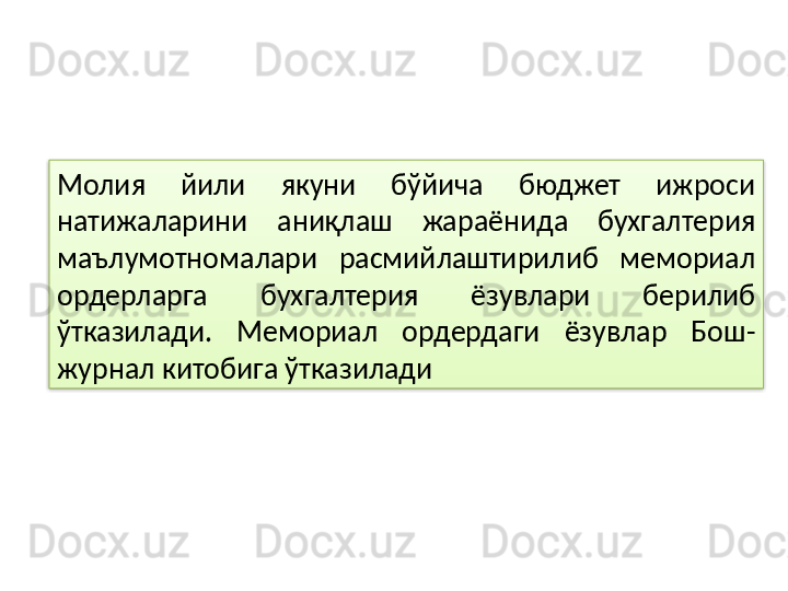Молия  йили  якуни  бўйича  бюджет  ижроси 
натижаларини  аниқлаш  жараёнида  бухгалтерия 
маълумотномалари  расмийлаштирилиб  мемориал 
ордерларга  бухгалтерия  ёзувлари  берилиб 
ўтказилади.  Мемориал  ордердаги  ёзувлар  Бош-
журнал китобига ўтказилади   