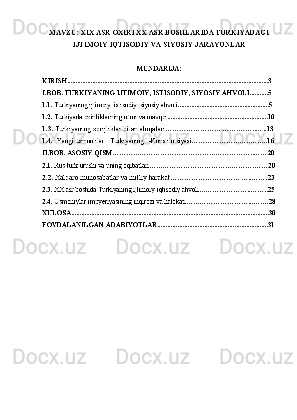 MAVZU: XIX ASR OXIRI XX ASR BOSHLARIDA TURKIYADAGI
IJTIMOIY IQTISODIY VA SIYOSIY JARAYONLAR
MUNDARIJA:
KIRISH........................................................................................................................3
I.BOB. TURKIYANING IJTIMOIY, ISTISODIY, SIYOSIY AHVOLI...........5
1.1.  Turkiyaning ijtimoiy, istisodiy, siyosiy ahvoli .......................................................5
1.2.  Turkiyada ozinliklarning o`rni va mavqei ............................................................10
1.3.  Turkiyaning xorijliklar bilan alo qalari ………………………….……..…..13
1.4.  "Yangi usmonlilar". Turkiyaning 1-Konstilutsiyasi ……………………..……..16
II.BOB. ASOSIY QISM……………………………………………………..……20
2.1.  Rus-turk urushi va uning oqibatlari ……………………………………….……20
2.2.  Xalqaro munosabatlar va milliy harakat ……………………………..…….23
2.3.  XX asr boshida Turkiyaning ijlimoiy-iqtisodiy ahvoli …………………..……..25
2.4.  Usmoniylar impyeriyasining inqirozi va halokati ………………………...…….28
XULOSA......................................................................................................................30
FOYDALANILGAN ADABIYOTLAR..................................................................31 