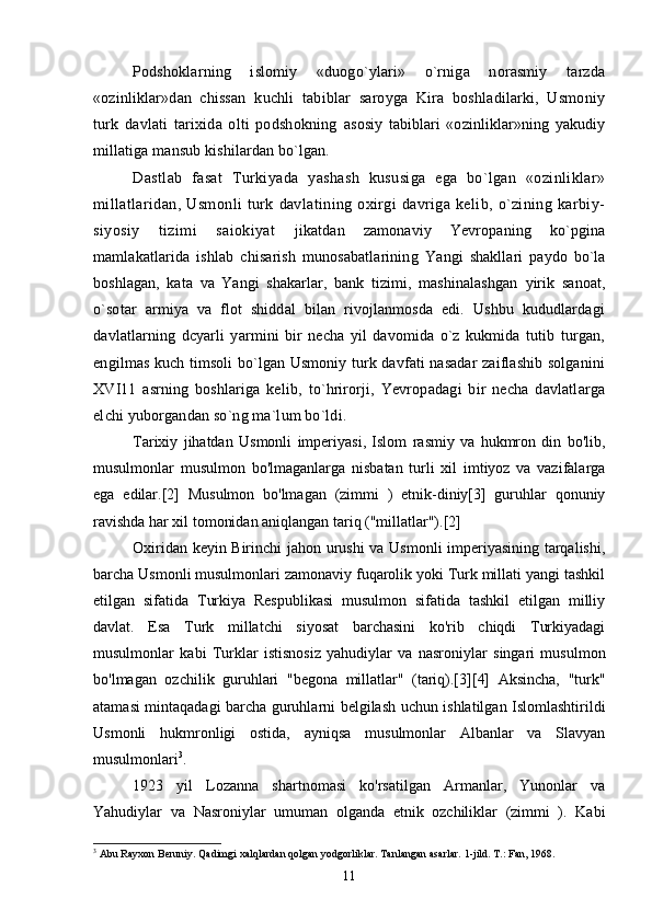 Podshoklarning   islomiy   «duogo`ylari»   o`rniga   norasmiy   tarzda
«ozinliklar»dan   chissan   kuchli   tabiblar   saroyga   Kira   boshladilarki,   Usmoniy
turk   davlati   tarixida   olti   podshokning   asosiy   tabiblari   «ozinliklar»ning   yakudiy
millatiga mansub kishilardan bo`lgan.
Dastlab   fasat   Turkiyada   yashash   kususiga   ega   bo`lgan   «ozinliklar»
millatlaridan,   Usmonli   turk   davlatining  oxirgi   davriga  kelib,   o`zining   karbiy-
siyosiy   tizimi   saiokiyat   jikatdan   zamonaviy   Yevropaning   ko`pgina
mamlakatlarida   ishlab   chisarish   munosabatlarining   Yangi   shakllari   paydo   bo`la
boshlagan,   kata   va   Yangi   shakarlar,   bank   tizimi,   mashinalashgan   yirik   sanoat,
o`sotar   armiya   va   flot   shiddal   bilan   rivojlanmosda   edi.   Ushbu   kududlardagi
davlatlarning   dcyarli   yarmini   bir   necha   yil   davomida   o`z   kukmida   tutib   turgan,
engilmas kuch timsoli bo`lgan Usmoniy turk davfati nasadar zaiflashib solganini
XVI11   asrning   boshlariga   kelib,   to`hrirorji,   Yevropadagi   bir   necha   davlatlarga
elchi yuborgandan so`ng ma`lum bo`ldi.
Tarixiy   jihatdan   Usmonli   imperiyasi,   Islom   rasmiy   va   hukmron   din   bo'lib,
musulmonlar   musulmon   bo'lmaganlarga   nisbatan   turli   xil   imtiyoz   va   vazifalarga
ega   edilar.[2]   Musulmon   bo'lmagan   (zimmi   )   etnik-diniy[3]   guruhlar   qonuniy
ravishda har xil tomonidan aniqlangan tariq ("millatlar").[2]
Oxiridan keyin Birinchi jahon urushi  va Usmonli imperiyasining tarqalishi,
barcha Usmonli musulmonlari zamonaviy fuqarolik yoki Turk millati yangi tashkil
etilgan   sifatida   Turkiya   Respublikasi   musulmon   sifatida   tashkil   etilgan   milliy
davlat.   Esa   Turk   millatchi   siyosat   barchasini   ko'rib   chiqdi   Turkiyadagi
musulmonlar   kabi   Turklar   istisnosiz   yahudiylar   va   nasroniylar   singari   musulmon
bo'lmagan   ozchilik   guruhlari   "begona   millatlar"   (tariq).[3][4]   Aksincha,   "turk"
atamasi mintaqadagi barcha guruhlarni belgilash uchun ishlatilgan Islomlashtirildi
Usmonli   hukmronligi   ostida,   ayniqsa   musulmonlar   Albanlar   va   Slavyan
musulmonlari 3
.
1923   yil   Lozanna   shartnomasi   ko'rsatilgan   Armanlar,   Yunonlar   va
Yahudiylar   va   Nasroniylar   umuman   olganda   etnik   ozchiliklar   (zimmi   ).   Kabi
3
 Abu Rayxon Beruniy. Qadimgi xalqlardan qolgan yodgorliklar. Tanlangan asarlar. 1-jild. T.: Fan, 1968.
11 