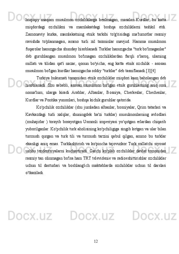 huquqiy   maqom   musulmon   ozchiliklarga   berilmagan,   masalan   Kurdlar,   bu   katta
miqdordagi   ozchilikni   va   mamlakatdagi   boshqa   ozchiliklarni   tashkil   etdi.
Zamonaviy   kurka,   mamlakatning   etnik   tarkibi   to'g'risidagi   ma'lumotlar   rasmiy
ravishda   to'planmagan,   ammo   turli   xil   taxminlar   mavjud.   Hamma   musulmon
fuqarolar hanuzgacha shunday hisoblanadi Turklar hanuzgacha "turk bo'lmaganlar"
deb   guruhlangan   musulmon   bo'lmagan   ozchiliklardan   farqli   o'laroq,   ularning
millati   va   tilidan   qat'i   nazar,   qonun   bo'yicha;   eng   katta   etnik   ozchilik   -   asosan
musulmon bo'lgan kurdlar hanuzgacha oddiy "turklar" deb tasniflanadi.[3][4]
Turkiya hukumati tomonidan etnik ozchiliklar miqdori kam baholangan deb
hisoblanadi.   Shu   sababli,   asosan   musulmon   bo'lgan   etnik   guruhlarning   aniq   soni
noma'lum;   ularga   kiradi   Arablar,   Albanlar,   Bosniya,   Cherkeslar,   Chechenlar,
Kurdlar va Pontika yunonlari, boshqa kichik guruhlar qatorida.
Ko'pchilik   ozchiliklar   (shu  jumladan   albanlar,  bosniyalar,   Qrim   tatarlari   va
Kavkazdagi   turli   xalqlar,   shuningdek   ba'zi   turklar)   musulmonlarning   avlodlari
(muhajirlar   )   torayib   borayotgan   Usmonli   imperiyasi   yo'qotgan   erlardan   chiqarib
yuborilganlar. Ko'pchilik turk aholisining ko'pchiligiga singib ketgan va ular bilan
turmush   qurgan   va   turk   tili   va   turmush   tarzini   qabul   qilgan,   ammo   bu   turklar
ekanligi  aniq  emas.  Turklashtirish  va  ko'pincha  tajovuzkor  Turk  millatchi  siyosat
ushbu   tendentsiyalarni   kuchaytiradi.   Garchi   ko'plab   ozchiliklar   davlat   tomonidan
rasmiy tan olinmagan bo'lsa ham TRT televidenie va radioeshittirishlar ozchiliklar
uchun   til   dasturlari   va   boshlang'ich   maktablarda   ozchiliklar   uchun   til   darslari
o'tkaziladi.
12 