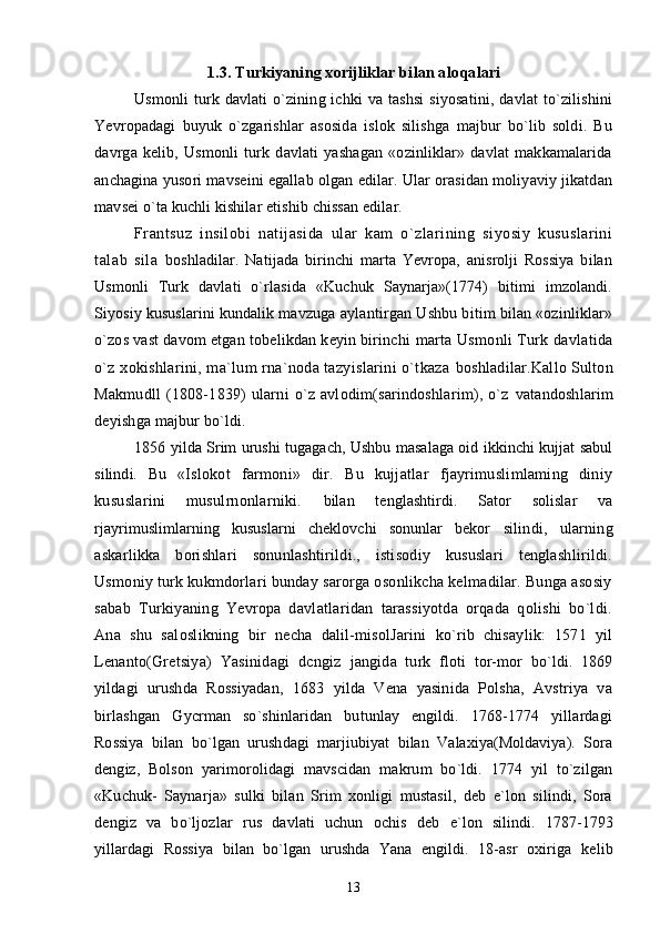 1.3. Turkiyaning xorijliklar bilan alo qalari
Usmonli  turk  davlati   o`zining  ichki  va  tashsi  siyosatini,  davlat  to`zilishini
Yevropadagi   buyuk   o`zgarishlar   asosida   islok   silishga   majbur   bo`lib   soldi.   Bu
davrga   kelib,   Usmonli   turk   davlati   yashagan   «ozinliklar»   davlat   makkamalarida
anchagina yusori mavseini egallab olgan edilar. Ular orasidan moliyaviy jikatdan
mavsei o`ta kuchli kishilar etishib chissan edilar.
Frantsuz   insilobi   natijasida   ular   kam   o`zlarining   siyosiy   kususlarini
talab   sila   boshladilar.   Natijada   birinchi   marta   Yevropa,   anisrolji   Rossiya   bilan
Usmonli   Turk   davlati   o`rlasida   «Kuchuk   Saynarja»(1774)   bitimi   imzolandi.
Siyosiy kususlarini kundalik mavzuga  aylantirgan Ushbu bitim bilan «ozinliklar»
o`zos vast davom etgan tobelikdan keyin birinchi  marta Usmonli Turk davlatida
o`z xokishlarini, ma`lum rna`noda tazyislarini o`tkaza   boshladilar.Kallo Sulton
Makmudll   (1808-1839)   ularni   o`z   avlodim(sarindoshlarim),   o`z   vatandoshlarim
deyishga majbur bo`ldi.
1856 yilda Srim urushi tugagach, Ushbu masalaga oid ikkinchi kujjat sabul
silindi.   Bu   «Islokot   farmoni»   dir.   Bu   kujjatlar   fjayrimuslimlaming   diniy
kususlarini   musulrnonlarniki.   bilan   tenglashtirdi.   Sator   solislar   va
rjayrimuslimlarning   kususlarni   cheklovchi   sonunlar   bekor   silindi,   ularning
askarlikka   borishlari   sonunlashtirildi.,   istisodiy   kususlari   tenglashlirildi.
Usmoniy turk kukmdorlari bunday sarorga osonlikcha kelmadilar. Bunga asosiy
sabab   Turkiyaning   Yevropa   davlatlaridan   tarassiyotda   orqada   qolishi   bo`ldi.
Ana   shu   saloslikning   bir   necha   dalil-misolJarini   ko`rib   chisaylik:   1571   yil
Lenanto(Gretsiya)   Yasinidagi   dcngiz   jangida   turk   floti   tor-mor   bo`ldi.   1869
yildagi   urushda   Rossiyadan,   1683   yilda   Vena   yasinida   Polsha,   Avstriya   va
birlashgan   Gycrman   so`shinlaridan   butunlay   engildi.   1768-1774   yillardagi
Rossiya   bilan   bo`lgan   urushdagi   marjiubiyat   bilan   Valaxiya(Moldaviya).   Sora
dengiz,   Bolson   yarimorolidagi   mavscidan   makrum   bo`ldi.   1774   yil   to`zilgan
«Kuchuk-   Saynarja»   sulki   bilan   Srim   xonligi   mustasil,   deb   e`lon   silindi,   Sora
dengiz   va   bo`ljozlar   rus   davlati   uchun   ochis   deb   e`lon   silindi.   1787-1793
yillardagi   Rossiya   bilan   bo`lgan   urushda   Yana   engildi.   18-asr   oxiriga   kelib
13 