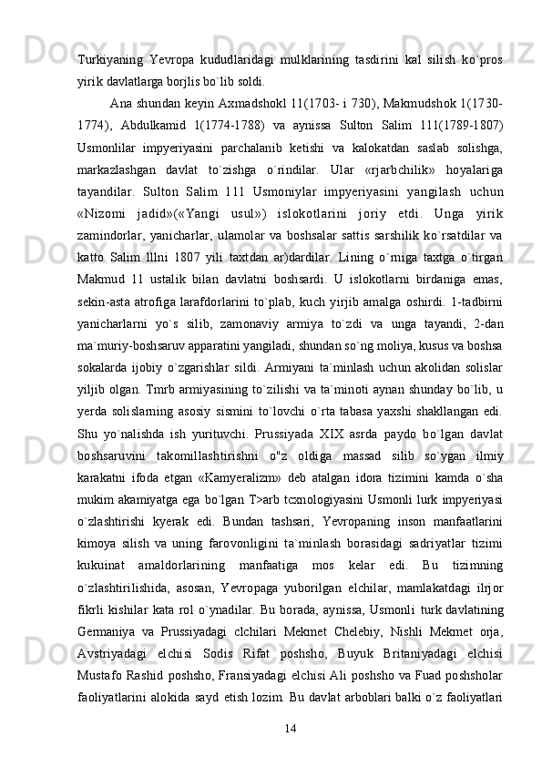 Turkiyaning   Yevropa   kududlaridagi   mulklarining   tasdirini   kal   silish   ko`pros
yirik  davlatlarga borjlis bo`lib soldi.
Ana shundan keyin Axmadshokl 11(1703- i 730), Makmudshok 1(1730-
1774),   Abdulkamid   1(1774-1788)   va   aynissa   Sulton   Salim   111(1789-1807)
Usmonlilar   impyeriyasini   parchalanib   ketishi   va   kalokatdan   saslab   solishga,
markazlashgan   davlat   to`zishga   o`rindilar.   Ular   «rjarbchilik»   hoyalariga
tayandilar.   Sulton   Salim   111   Usmoniylar   impyeriyasini   yangi l ash   uchun
«Ni zom i   j adi d»( «Yangi   usul »)   i sl okot l ar i ni   j or i y   et di .   Unga   yir i k
z amindorlar,   yanicharlar,   ulamolar   va   boshsalar   sattis   sarshilik   ko`rsatdilar   va
katto   Salim   lllni   1807   yili   taxtdan   ar)dardilar.   Lining   o`rniga   taxtga   o`tirgan
Makmud   11   ustalik   bilan   davlatni   boshsardi.   U   islokotlarni   birdaniga   emas,
sekin-asta   atrofiga   larafdorlarini   to`plab,   kuch   yirjib   amalga   oshirdi.   1-tadbirni
yanicharlarni   yo`s   silib,   zamonaviy   armiya   to`zdi   va   unga   tayandi,   2-dan
ma`muriy-boshsaruv apparatini yangiladi, shundan so`ng moliya, kusus va boshsa
sokalarda   ijobiy   o`zgarishlar   sildi.   Armiyani   ta`minlash   uchun   akolidan   solislar
yiljib   olgan.  Tmrb  armiyasining   to`zilishi   va  ta`minoti  aynan   shunday  bo`lib,  u
yerda   solislarning   asosiy   sismini   to`lovchi   o`rta   tabasa   yaxshi   shakllangan   edi.
Shu   yo`nalishda   ish   yurituvchi.   Prussiyada   XIX   asrda   paydo   bo`lgan   davlat
boshsaruvini   takomillashtirishni   o"z   oldiga   massad   silib   so`ygan   ilmiy
karakatni   ifoda   etgan   «Kamyeralizm»   deb   atalgan   idora   tizimini   kamda   o`sha
mukim   akamiyatga   ega   bo`lgan   T>arb   tcxnologiyasini   Usmonli   lurk   impyeriyasi
o`zlashtirishi   kyerak   edi.   Bundan   tashsari,   Yevropaning   inson   manfaatlarini
kimoya   silish   va   uning   farovonligini   ta`minlash   borasidagi   sadriyatlar   tizimi
kukuinat   amaldorlarining   manfaatiga   mos   kelar   edi.   Bu   tizimning
o`zlashtirilishida,   asosan,   Yevropaga   yuborilgan   elchilar,   mamlakatdagi   ilrjor
fikrli   kishilar   kata   rol   o`ynadilar.   Bu   borada,   aynissa,   Usmonli   turk davlatining
Germaniya   va   Prussiyadagi   clchilari   Mekmet   Chelebiy,   Nishli   Mekmet   orja,
Avstriyadagi   elchisi   Sodis   Rifat   poshsho,   Buyuk   Britaniyadagi   elchisi
Mustafo  Rashid   poshsho, Fransiyadagi  elchisi  Ali poshsho va Fuad poshsholar
faoliyatlarini   alokida   sayd   etish  lozim.  Bu  davlat  arboblari  balki   o`z  faoliyatlari
14 