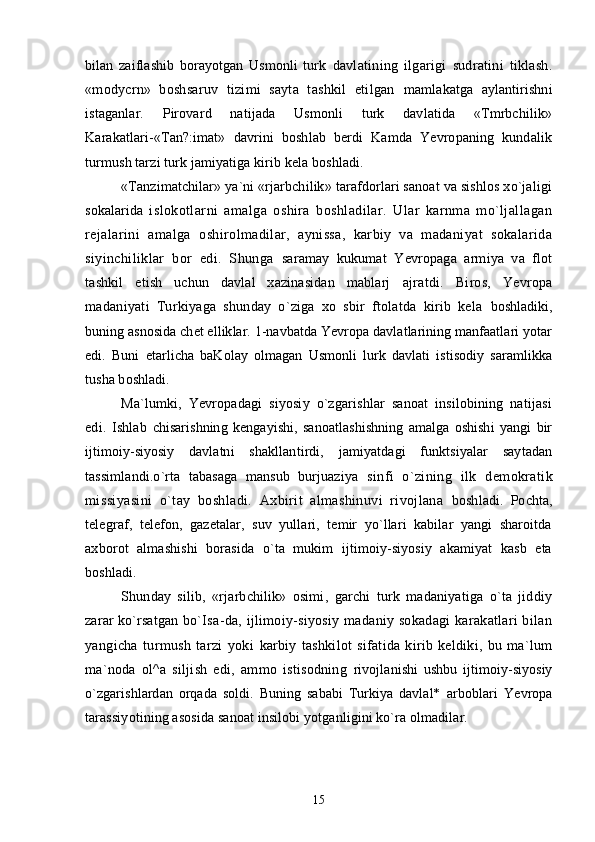 bilan   zaiflashib   borayotgan   Usmonli   turk   davlatining   ilgarigi   sudratini   tiklash.
«modycrn»   boshsaruv   tizimi   sayta   tashkil   etilgan   mamlakatga   aylantirishni
istaganlar.   Pirovard   natijada   Usmonli   turk   davlatida   «Tmrbchilik»
Karakatlari-«Tan?:imat»   davrini   boshlab   berdi   Kamda   Yevropaning   kundalik
turmush tarzi turk jamiyatiga kirib kela boshladi.
«Tanzimatchilar» ya`ni «rjarbchilik» tarafdorlari sanoat va sishlos xo`jaligi
sokalarida   islokotlarni   amalga   oshira   boshladilar.   Ular   karnma   mo`ljallagan
rejalarini   amalga   oshirolmadilar,   aynissa,   karbiy   va   madaniyat   sokalarida
siyinchiliklar   bor   edi.   Shunga   saramay   kukumat   Yevropaga   armiya   va   flot
tashkil   etish   uchun   davlal   xazinasidan   mablarj   ajratdi.   Biros,   Yevropa
madaniyati   Turkiyaga   shunday   o`ziga   xo   sbir   ftolatda   kirib   kela   boshladiki,
buning asnosida chet elliklar. 1-navbatda Yevropa davlatlarining manfaatlari yotar
edi.   Buni   etarlicha   baKolay   olmagan   Usmonli   lurk   davlati   istisodiy   saramlikka
tusha boshladi.
Ma`lumki,   Yevropadagi   siyosiy   o`zgarishlar   sanoat   insilobining   natijasi
edi.   Ishlab   chisarishning   kengayishi,   sanoatlashishning   amalga   oshishi   yangi   bir
ijtimoiy-siyosiy   davlatni   shakllantirdi,   jamiyatdagi   funktsiyalar   saytadan
tassimlandi.o`rta   tabasaga   mansub   burjuaziya   sinfi   o`zining   ilk   demokratik
missiyasini   o`tay   boshladi.   Axbirit   almashinuvi   rivojlana   boshladi.   Pochta,
telegraf,   telefon,   gazetalar,   suv   yullari,   temir   yo`llari   kabilar   yangi   sharoitda
axborot   almashishi   borasida   o`ta   mukim   ijtimoiy-siyosiy   akamiyat   kasb   eta
boshladi.
Shunday   silib,   «rjarbchilik»   osimi,   garchi   turk   madaniyatiga   o`ta   jiddiy
zarar ko`rsatgan   bo`Isa-da, ijlimoiy-siyosiy madaniy sokadagi  karakatlari bilan
yangicha   turmush   tarzi   yoki   karbiy   tashkilot   sifatida   kirib   keldiki,   bu   ma`lum
ma`noda   ol^a   siljish   edi,   ammo   istisodning   rivojlanishi   ushbu   ijtimoiy-siyosiy
o`zgarishlardan   orqada   soldi.   Buning   sababi   Turkiya   davlal*   arboblari   Yevropa
tarassiyotining asosida sanoat insilobi yotganligini ko`ra olmadilar.
15 