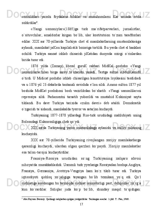 «ozinliklar»   yaxshi   foydalana   bildilar   va   musuhnonlarni   Kar   soiiada   ortda
soldirdilar 4
.
«Yangi   usmoniylar»(1865)ga   turk   ma`rifatparvarlari,   jurnalistlar,
o`situvchilar,   amaldorlar   kirgan   bo`Iib,   ular   kostitutsion   to`zum   tarafdorlari
edilar.   XIX   asr   70-yillarida   Turkiya   chet   el   mamlakatlarning   mustamlakasiga
aylandi, mamlakat jaKon kapilalistik   bozoriga tortildi. Bu yerda chet el banklari
ochildi.   Turkiya   sanoat   ishlab   chisarish   jiKatidan   dunyoda   oxirgi   o`rinlardan
birida turar edi.
1876   yilda   (Zomay)   liberal   guruK   rakbari   MidKal   poshsho   «Yangi
usmonlilarw   bilan   birga   saroy   to`ntarishi   yasadi.   Taxtga   sulton   AbdulKamidll
o`tirdi.   U   Midicat   poshsho   ishlab   chisarilgan   konstitutsiya   loyikasini   tasdisladi
va u 1876 yil 23-dekabrda tantanali ravishda e`lon sildi. Ammo sulton 1877 yil
boshida   MidKat   poshshoni   bosh   vazirlikdan   bo`shatib.   «Yangi   usmonlilar»ni
repressiya   sildi.   Parlamentni   tarsatib   yuborildi   va   mustabid   Kokimiyat   sayta
tiklandi.   Bu   davr   Turkiya   tarixida   «zulm   davri»   deb   ataldi.   Demokratik
o`zgarish  ta`sislandi, mamlakalda tyerror va satar)on kuchaydi.
Turkiyaning   1877-1878   yillardagi   Rus-turk   urushidagi   mahlubiyati   uning
Bolsondagi  Kukmronligiga chek qo`ydi.
XIX   asrda   Turkiyaning   yarim   mustamlakaga   aylanishi   va   milliy   zulmning
kuchayishi.
XIX   asr   70-yillarida   Turkiyaning   rivojlangan   xorijiy   mamlakatlarga
qaramligi   kuchaydi,   ulardan   olgan   qarzlari   ko`paydi.   Xorijiy   mamlakatlar
esa talon-tarojni  kuchaytirdilar.
Fransiya- Rossi ya   ur ushi dan   so`ng   Tur ki yani ng   xalqar o   ahvoi i
ni hoyatda   murakkablashdi. Usmonli turk yyerlariga Rossiyadan boshqa Angliya,
Fransiya,   Germaniya,   Avstriya-Vengriya   ham   ko`z   tikib   turar   edi.   Turkiya
iqtisodiyoti   qishloq   xo`jaligiga   tayangan   bo`Iib   texnikasi   yo`q   edi.   Qo`l
mehnatiga asoslangan  bu tarmoqda mehnat  unumdorligi  past,   dehqonlar   zo`rg`a
kun   ko`rardilar.   Soliqlar   juda   ko`p   bo`Iib,   shunday   maqol   to`qishgan:
4
 Abu Rayxon Beruniy. Qadimgi xalqlardan qolgan yodgorliklar. Tanlangan asarlar. 1-jild. T.: Fan, 1968.
17 