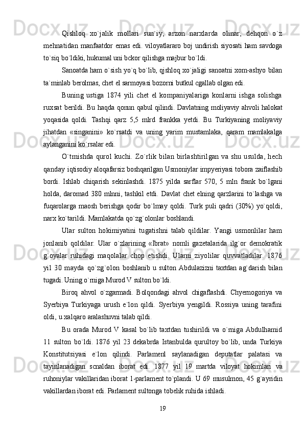 Qishloq   xo`jalik   mollari   sun`iy,   arzon   narxlarda   olinar,   dehqon   o`z
mehnatidan   manfaatdor  emas  edi. viloyatlararo boj  undirish siyosati  ham  savdoga
to`siq bo`ldiki, hukumal  uni bckor qilishga majbur bo`ldi.
Sanoatda ham o`sish yo`q bo`lib, qjshloq xo`jaligi sanoatni xom-ashyo bilan
ta`minlab  berolmas, chet el sarmoyasi bozorni butkul cgallab olgan edi.
Buning   ustiga   1874   yili   chet   el   kompaniyalariga   konlarni   ishga   solishga
ruxsat   berildi. Bu haqda qonun qabul  qilindi. Davlatning moliyaviy ahvoli  halokat
yoqasida   qoldi.   Tashqi   qarz   5,5   mlrd   frankka   yetdi.   Bu   Turkiyaning   moliyaviy
jihatdan   «singanini»   ko`rsatdi   va   uning   yarim   mustamlaka,   qaram   mamlakalga
aylanganini ko`rsalar edi.
O`tmishda   qurol   kuchi.   Zo`rlik   bilan   birlashtirilgan   va   shu   usulda,   hech
qanday   iqtisodiy aloqafarsiz boshqarilgan Usmoniylar impyeriyasi tobora zaiflashib
bordi.   Ishlab   chiqarish   sekinlashdi.   1875   yilda   sarflar   570,   5   mln   frank   bo`lgani
holda, daromad 380 mlnni, tashkil  etdi. Davlat  chet  elning qarzlarini  to`lashga  va
fuqarolarga maosh berishga qodir   bo`lmay qoldi. Turk puli qadri (30%)  yo`qoldi,
narx ko`tarildi. Mamlakatda qo`zg`olonlar  boshlandi.
Ular   sulton   hokimiyatini   tugatishni   talab   qildilar.   Yangi   usmonlilar   ham
jonlanib   qoldilar.   Ular   o`zlarining   «Ibrat»   nomli   gazetalarida   ilg`or   demokratik
g`oyalar   ruhidagi   maqolalar   chop   etishdi.   Ularni   ziyolilar   quvvatladilar.   1876
yil   30   mayda   qo`zg`olon   boshlanib   u   sulton   Abdulazizni   taxtdan   ag`darish   bilan
tugadi. Uning o`rniga Murod V sulton  bo`ldi.
Biroq   ahvol   o`zgarmadi.   Bolqondagi   ahvol   chigaflashdi.   Chyernogoriya   va
Syerbiya   Turkiyaga   urush   e`lon   qildi.   Syerbiya   yengildi.   Rossiya   uning   tarafini
oldi, u xalqaro  aralashuvni talab qildi.
Bu   orada   Murod   V   kasal   bo`lib   taxtdan   tushirildi   va   o`rniga   Abdulhamid
11   sulton   bo`ldi.   1876   yil   23   dekabrda   Istanbulda   qurultoy   bo`lib,   unda   Turkiya
Konstitutsiyasi   e`lon   qilindi.   Parlamenl   saylanadigan   deputatlar   palatasi   va
tayinlanadigan   scnaldan   iborat   edi.   1877   yil   19   martda   viloyat   hokimlari   va
ruhoniylar vakillaridan iborat 1-parlament to`plandi. U 69   musulmon, 45 g`ayridin
vakillardan iborat edi. Parlament sultonga tobelik ruhida ishladi.
19 