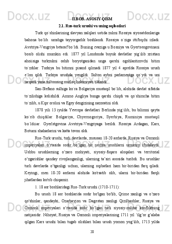 II.BOB. ASOSIY QISM
2.1. Rus-turk urushi va uning oqibatlari
Turk qo`shinlarining slavyan xalqlari ustida zulmi Rossiya siyosatdonlariga
bahona   bo`lib.   umshga   tayyorgarlik   boshlandi.   Rossiya   o`ziga   ittifoqchi   izladi.
Avstriya-Vengriya  betaraf bo`ldi. Buning cvaziga u Bosniya va Gyertseogovinani
bosib   olishi   mumkin   edi.   1877   yil   Londonda   buyuk   davlatlar   yig`ilib   xristian
ahoiisiga   turkzulmi   oshib   boryotganidan   unga   qarshi   ogohlantimvchi   bitim
to`zdilar.   Turkiya   bu   bitimni   pisand   qilmadi   1877   yil   4   aprelda   Rossiya   urush
e`lon   qildi.   Turkiya   urushda   yengildi.   Sulton   aybni   parlamentga   qo`ydi   va   uni
tarqatdi yana sultonning mutloq hokimiyati tiklandi.
San-Stefano sulhiga  ko`ra Bolgariya mustaqil  bo`lib, alohida davlat  sifatida
to`zilishiga   kelishildi.   Ammo   Angliya   bunga   qarshi   chiqdi   va   qo`shimcha   bitim
to`zilib, u Kipr orolini va  Egey dengizining nazoratini oldi.
1878   yili   13   iyulda   Yevropa   davlatlari   Berlinda   yig`ilib,   bu   bilimni   qayta
ko`rib   chiqdilar.   Bolgariya,   Chyernogoriya,   Syerbiya,   Ruminiya   mustaqil
bo`ldiiar.   Gyerlstgovina   Avstriya-Vengriyaga   berildi.   Rossiya   Ardagan,   Kars,
Botumi shaharlarini  va katta tovon oldi.
Rus-Turk urushi, turli davrlarda, xususan 18-20 asrlarda, Rusiya va Osmonli
imperiyalari   o rtasida   sodir   bo lgan   bir   nechta   urushlarni   umumiy   ifodalaydi.ʻ ʻ
Ushbu   urushlarning   o zaro   mohiyati,   siyosiy-fuqaro   aloqalari   va   territorial	
ʻ
o zgarishlar   qanday   rivojlanganligi,   ularning   ta siri   asosida   turibdi.   Bu   urushlar	
ʻ ʼ
turli   davrlarda   o tganligi   uchun,   ularning   oqibatlari   ham   bir-biridan   farq   qiladi.	
ʻ
Keyingi,   men   18-20   asrlarni   alohida   ko'rsatib   olib,   ularni   bir-biridan   farqli
jihatlardan ko'rib chiqamiz.
1. 18 asr boshlaridagi Rus-Turk urushi (1710-1711):
Bu   urush   18   asr   boshlarida   sodir   bo'lgan   bo'lib,   Qrime   xanligi   va   o zaro	
ʻ
qo'shinlar,   qandayki,   Ozarbayjon   va   Dagestan   xanligi   Qizilbashlar,   Rusiya   va
Osmonli   imperiyalari   o rtasida   sodir   bo lgan   turli   siyosiy-militar   konfliktning	
ʻ ʻ
natijasidir.   Nihoyat,   Rusiya   va   Osmonli   imperiyalarining   1711   yil   ilg or   g alaba	
ʻ ʻ ʻ
qilgan   Kars   urushi   bilan   tugab   olishlari   bilan   urush   yomon   yog ilib,   1713   yilda	
ʻ
20 