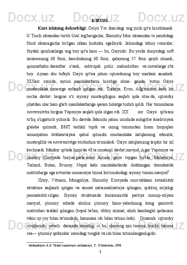 KIRISH.
Kurs ishining dolzarbligi:   Osiyo Yer sharidagi eng yirik qit'a hisoblanadi.
U Tinch okeandan tortib Ural tog'larigacha, Shimoliy Muz okeanidan to janubdagi
Hind   okeanigacha   bo'lgan   ulkan   hududni   egallaydi.   Jahondagi   tabiiy   resurslar,
foydali qazilmalarga eng boy qit'a ham — bu, Osiyodir. Bu yerda dunyodagi neft
zaxirasining   60   foizi,   kauchukning   60   foizi,   qalayning   57   foizi   qazib   olinadi,
qimmatbaho daraxtlar   o'sadi,   subtropik   poliz   mahsulotlari   va mevalarga o'ta
boy.   Aynan   shu   tufayli   Osiyo   qit'asi   jahon   iqtisodining   boy   markazi   sanaladi.
XIXasr   oxirida,   ayrim   mamlakatlarni   hisobga   olma-   ganda,   butun   Osiyo
mustamlaka   zonasiga   aylanib   qolgan   edi.   Turkiya,   Eron,   Afg'oniston   kabi   bir
necha   davlat-   largina   o'z   siyosiy   mustaqilligini   saqlab   qola   olsa-da,   iqtisodiy
jihatdan ular ham g'arb mamlakatlariga qaram holatga tushib qoldi. Har tomonlama
suverenitetni birgina Yaponiya saqlab qola olgan edi. XX asr   Osiyo   qit'asini
to'liq o'zgartirib yubordi. Bu davrda Ikkinchi jahon urushida antigitler koalitsiyasi
g'alaba   qozondi,   BMT   tashkil   topdi   va   uning   tomonidan   Inson   huquqlari
umumjahon   deklaratsiyasi   qabul   qilinishi   mustamlaka   xalqlarning   erkinlik,
mustaqillik va suverenitetga erishishini ta'minladi. Osiyo xalqlarining taqdiri bir xil
kechmadi. Mazkur qit'ada hozirda 48 ta mustaqil davlat mavjud. Agar Yaponiya va
Janubiy   Koreyada   burjua-parla-ment   tuzumi   qaror   topgan   bo'lsa,   Malayziya,
Tailand,   Butan,   Bruney,   Nepal   kabi   mamlakatlarda   cheklangan   demokratik
institutlarga ega avtoritar-monarxiya tizimi ko'rinishidagi siyosiy tuzum mavjud 1
.
Xitoy,   Vetnam,   Mongoliya,   Shimoliy   Koreyada   mus-tahkam   sotsialistik
struktura   saqlanib   qolgan   va   sanoat   natsionalizatsiya   qilingan,   qishloq   xo'jaligi
jamoalashti-rilgan.   Siyosiy   strukturada   kommunistik   partiya   monop-oliyasi
mavjud,   ijtimoiy   sohada   aholini   ijtimoiy   himo-yalashning   keng   qamrovli
institutlari  tashkil  qilingan (bepul  ta'lim,  tibbiy xizmat, aholi  kambag'al  qatlamini
tekin uy-joy bilan ta'minlash, hammani ish bilan ta'min-lash).   Dinamik  iqtisodiy
rivojlanish     yetarli    darajada   emasligi  —  bu,  ularning  ojiz   tomoni,  kuchli  tomoni
esa— ijtimoiy qatlamlar orasidagi tenglik va ish bilan ta'minlanganligidir.
1
 Abdunabiyev A.G. Vklad v mirovuyu sivilizatsiyu. T.: O’zbekiston, 1998.
3 
