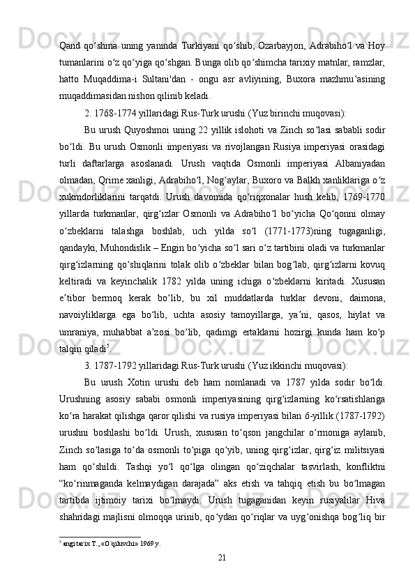 Qand  qo shma  uning  yaninda Turkiyani   qo shib, Ozarbayjon,  Adrabiho l   va Hoyʻ ʻ ʻ
tumanlarini o z qo yiga qo shgan. Bunga olib qo shimcha tarixiy matnlar, ramzlar,	
ʻ ʻ ʻ ʻ
hatto   Muqaddima-i   Sultani'dan   -   ongu   asr   avliyining,   Buxora   mazhmu asining	
ʻ
muqaddimasidan nishon qilinib keladi.
2. 1768-1774 yillaridagi Rus-Turk urushi (Yuz birinchi muqovasi):
Bu urush Quyoshmoi uning 22 yillik islohoti va Zinch so lasi sababli sodir	
ʻ
bo ldi.   Bu   urush   Osmonli   imperiyasi   va   rivojlangan   Rusiya   imperiyasi   orasidagi	
ʻ
turli   daftarlarga   asoslanadi.   Urush   vaqtida   Osmonli   imperiyasi   Albaniyadan
olmadan, Qrime xanligi, Adrabiho l, Nog aylar, Buxoro va Balkh xanliklariga o z	
ʻ ʻ ʻ
xukmdorliklarini   tarqatdi.   Urush   davomida   qo riqxonalar   hush   kelib,   1769-1770	
ʻ
yillarda   turkmanlar,   qirg izlar   Osmonli   va   Adrabiho l   bo yicha   Qo qonni   olmay	
ʻ ʻ ʻ ʻ
o zbeklarni   talashga   boshlab,   uch   yilda   so l   (1771-1773)ning   tugaganligi,	
ʻ ʻ
qandayki, Muhondislik – Engin bo yicha so l sari o z tartibini oladi va turkmanlar	
ʻ ʻ ʻ
qirg izlarning   qo shiqlarini   tolak   olib   o zbeklar   bilan   bog lab,   qirg izlarni   kovuq	
ʻ ʻ ʻ ʻ ʻ
keltiradi   va   keyinchalik   1782   yilda   uning   ichiga   o zbeklarni   kiritadi.   Xususan	
ʻ
e tibor   bermoq   kerak   bo lib,   bu   xil   muddatlarda   turklar   devoni,   daimona,	
ʼ ʻ
navoiyliklarga   ega   bo lib,   uchta   asosiy   tamoyillarga,   ya ni,   qasos,   hiylat   va	
ʻ ʼ
umraniya,   muhabbat   a zosi   bo lib,   qadimgi   ertaklarni   hozirgi   kunda   ham   ko p
ʼ ʻ ʻ
talqin qiladi 5
.
3. 1787-1792 yillaridagi Rus-Turk urushi (Yuz ikkinchi muqovasi):
Bu   urush   Xotin   urushi   deb   ham   nomlanadi   va   1787   yilda   sodir   bo ldi.	
ʻ
Urushning   asosiy   sababi   osmonli   imperiyasining   qirg izlarning   ko rsatishlariga	
ʻ ʻ
ko ra harakat qilishga qaror qilishi va rusiya imperiyasi bilan 6-yillik (1787-1792)	
ʻ
urushni   boshlashi   bo ldi.   Urush,   xususan   to qson   jangchilar   o rmoniga   aylanib,	
ʻ ʻ ʻ
Zinch   so lasiga   to da   osmonli   to piga   qo yib,   uning   qirg izlar,   qirg iz   militsiyasi	
ʻ ʻ ʻ ʻ ʻ ʻ
ham   qo shildi.   Tashqi   yo l   qo lga   olingan   qo ziqchalar   tasvirlash,   konfliktni
ʻ ʻ ʻ ʻ
“ko rinmaganda   kelmaydigan   darajada”   aks   etish   va   tahqiq   etish   bu   bo lmagan	
ʻ ʻ
tartibda   ijtimoiy   tarixi   bo lmaydi.   Urush   tugaganidan   keyin   rusiyalilar   Hiva	
ʻ
shahridagi  majlisni  olmoqqa  urinib,  qo ydan  qo riqlar  va  uyg onishqa   bog liq  bir	
ʻ ʻ ʻ ʻ
5
 angi tarix T., «O`qiluvchi» 1969 y.
21 