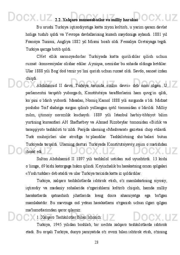 2.2. Xalqaro munosabatlar va milliy harakat
Bu urushi Turkiya iqtisodiyotiga katta ziyon keltirib, u yarim qaram davlat
holiga   tushib   qoldi   va   Yevropa   davlallarining   kurash   maydoniga   aylandi.   1881   yil
Fransiya   Tunisni,   Angliya   1882   yil   Misrni   bosib   oldi.   Fessaliya   Gretsiyaga   tegdi.
Turkiya qarzga botib qoldi.
CHet   ellik   sarmoyadorlar   Turkiyada   katta   qurilishlar   qilish   uchun
ruxsat  - konsessiyalar olishar edilar. Ayniqsa, nemislar bu sohada oldinga ketdilar.
Ular 1888 yili   Bog`dod temir yo`lini qurish uchun ruxsat oldi. Savdo, sanoat izdan
chiqdi.
Abduhamid   II   davri   Turkiya   tarixida   «zulm   davri»   deb   nom   olgan.   U
parlamentni   tarqatib   yuborgach,   Konstitutsiya   tarafdorlarini   ham   quvg`in   qildi,
ko`pini  o`ldirib  yubordi.   Masalan,  Nomiq Kamol 1888 yili  surgunda o`ldi. Midxat
poshsho  Toif  shahriga surgun qilinib   yollangan   qotil   tomonidan   o`Idirildi.   Milliy
zulm,   ijtimoiy   norozilik   kuchaydi.   1889   yili   Istanbul   harbiy-tibbiyot   bilim
yurtining   kursantlari   AH   Shafhatbey   va   Ahmad   Rizobeylar   tomonidan   «Birlik   va
taraqqiyot» tashkiloti to`zildi. Parijda ularning «Mashvarat» gazetasi   chop etilardi.
Turk   muhojirlari   ular   atrofiga   to`plandilar.   Tashkilotning   sho`balari   butun
Turkiyada tarqaldi. Ularning dasturi  Turkiyada Konstitutsiyaviy rejim o`rnatishdan
iborat edi.
Sulton   Abduhamid   II   1897   yili   tashkilol   ustidan   sud   uyushtirdi.   13   kishi
o`limga, 69  kishi katorgaga hukm qilindi. Keyinchalik bu harakatning omon qolgalari
«Yosh turklar» deb  ataldi va ular Turkiya tarixida katta iz qoldirdilar.
Turkiya,   xalqaro   tashkilotlarda   ishtirok   etish,   o'z   mamlakatining   siyosiy,
iqtisodiy   va   madaniy   sohalarida   o'zgarishlarni   keltirib   chiqish,   hamda   milliy
harakatlarda   qatnashish   jihatlarida   keng   doira   ahamiyatga   ega   bo'lgan
mamlakatdir.   Bu   mavzuga   oid   yekun   harakatlarni   o'rganish   uchun   ilgari   qilgan
ma'lumotlarimdan qaror qilamiz.
1. Xalqaro Tashkilotlar Bilan Ishonch:
Turkiya,   1945   yilidan   boshlab,   bir   nechta   xalqaro   tashkilotlarda   ishtirok
etadi. Bu orqali  Turkiya, dunyo jamiyatida o'z  ovozi  bilan ishtirok etish, o'zining
23 