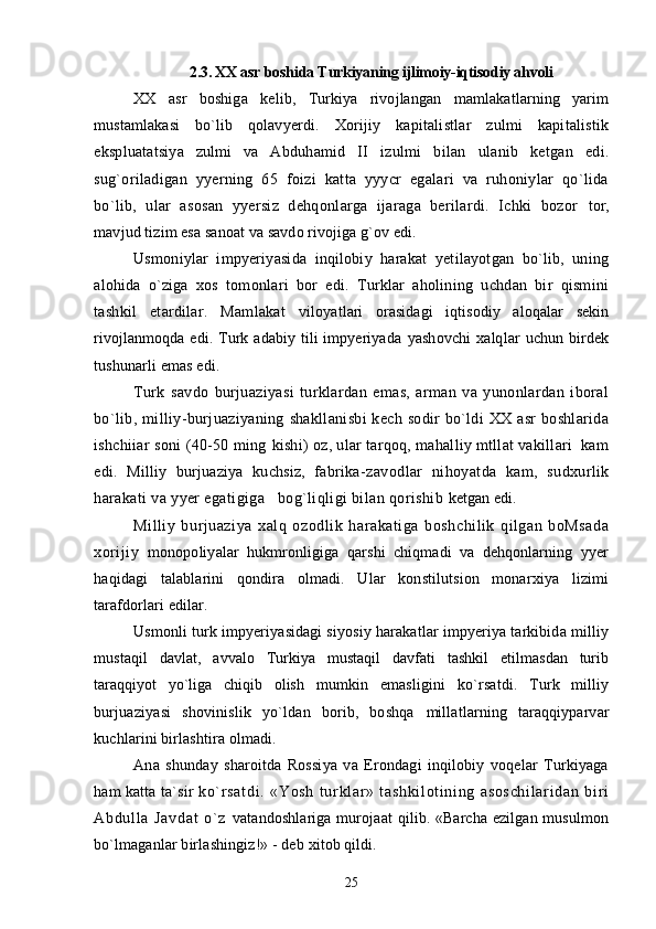 2.3. XX asr boshida Turkiyaning ijlimoiy-iqtisodiy ahvoli
XX   asr   boshiga   kelib,   Turkiya   rivojlangan   mamlakatlarning   yarim
mustamlakasi   bo`lib   qolavyerdi.   Xorijiy   kapitalistlar   zulmi   kapitalistik
ekspluatatsiya   zulmi   va   Abduhamid   II   izulmi   bilan   ulanib   ketgan   edi.
sug`oriladigan   yyerning   65   foizi   katta   yyycr   egalari   va   ruhoniylar   qo`lida
bo`lib,   ular   asosan   yyersiz   dehqonlarga   ijaraga   berilardi.   Ichki   bozor   tor,
mavjud tizim esa sanoat va savdo rivojiga g`ov edi.
Usmoniylar   impyeriyasida   inqilobiy   harakat   yetilayotgan   bo`lib,   uning
alohida   o`ziga   xos   tomonlari   bor   edi.   Turklar   aholining   uchdan   bir   qismini
tashkil   etardilar.   Mamlakat   viloyatlari   orasidagi   iqtisodiy   aloqalar   sekin
rivojlanmoqda  edi.  Turk  adabiy  tili  impyeriyada   yashovchi   xalqlar   uchun   birdek
tushunarli emas edi.
Turk   savdo   burjuaziyasi   turklardan   emas,   arman   va   yunonlardan   iboral
bo`lib,   milliy- burjuaziyaning   shakllanisbi   kech  sodir   bo`ldi  XX   asr   boshlarida
ishchiiar soni (40-50 ming  kishi) oz, ular tarqoq, mahalliy mtllat vakillari  kam
edi.   Milliy   burjuaziya   kuchsiz,   fabrika- zavodlar   nihoyatda   kam,   sudxurlik
harakati va yyer egatigiga   bog`liqligi bilan qorishib  ketgan edi.
Milliy   burjuaziya   xalq   ozodlik   harakatiga   boshchilik   qilgan   boMsada
xorijiy   monopoliyalar   hukmronligiga   qarshi   chiqmadi   va   dehqonlarning   yyer
haqidagi   talablarini   qondira   olmadi.   Ular   konstilutsion   monarxiya   lizimi
tarafdorlari edilar.
Usmonli turk impyeriyasidagi siyosiy harakatlar impyeriya tarkibida milliy
mustaqil   davlat,   avvalo   Turkiya   mustaqil   davfati   tashkil   etilmasdan   turib
taraqqiyot   yo`liga   chiqib   olish   mumkin   emasligini   ko`rsatdi.   Turk   milliy
burjuaziyasi   shovinislik   yo`ldan   borib,   boshqa   millatlarning   taraqqiyparvar
kuchlarini birlashtira olmadi.
Ana   shunday   sharoitda   Rossiya   va   Erondagi   inqilobiy   voqelar   Turkiyaga
ham katta ta`sir   ko` r sat di .   «Yosh   t ur kl ar »   t ashki l ot i ni ng   asoschi l ar i dan   bi r i
Abdul l a   Javdat   o` z   vatandoshlariga murojaat qilib. «Barcha ezilgan musulmon
bo`lmaganlar birlashingiz!» - deb  xitob qildi.
25 