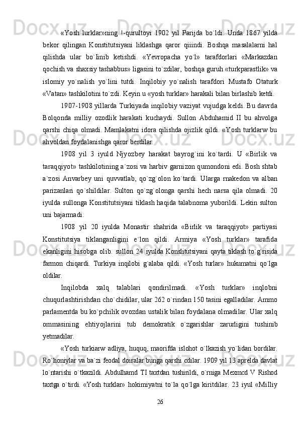 «Yosh   lurklar»ning   !-qurultoyi   1902   yil   Parijda   bo`ldi.   Unda   1867   yilda
bekor   qilingan   Konstitutsiyani   liklashga   qaror   qiiindi.   Boshqa   masalalarni   hal
qilishda   ular   bo`Iinib   ketishdi.   «Yevropacha   yo`l»   tarafdorlari   «Markazdan
qochish va shaxsiy tashabbus» ligasini to`zdilar,  boshqa guruh «turkparastlik» va
islomiy   yo`nalish   yo`lini   tutdi.   Inqilobiy   yo`nalish   tarafdori   Mustafo   Otaturk
«Vatan» tashkilotini to`zdi. Keyin u «yosh turklar» harakali bilan birlashib  ketdi.
1907-1908 yillarda Turkiyada inqilobiy vaziyat vujudga keldi. Bu davrda
Bolqonda   milliy   ozodlik   harakati   kuchaydi.   Sullon   Abduhamid   II   bu   ahvolga
qarshi  chiqa olmadi. Mamlakatni  idora qilishda ojizlik qildi. «Yosh  turklarw bu
ahvoldan foydalanishga qaror  berdilar.
1908   yil   3   iyuld   Njyozbey   harakat   bayrog`ini   ko`tardi.   U   «Birlik   va
taraqqiyot»   tashkilotining a`zosi va harbiv garnizon qumondoni edi. Bosh shtab
a`zosi   Anvarbey   uni   quvvatlab,   qo`zg`olon   ko`tardi.   Ularga   rnakedon   va   alban
parizanlari   qo`shildilar.   Sulton   qo`zg`olonga   qarshi   hech   narsa   qila   olmadi.   20
iyulda sullonga Konstitutsiyani  tiklash haqida talabnoma yuborildi. Lekin sulton
uni bajarmadi.
1908   yil   20   iyulda   Monastir   shahrida   «Birlik   va   taraqqiyot»   partiyasi
Konstitutsiya   tiklanganligini   e`lon   qildi.   Armiya   «Yosh   turklar»   tarafida
ekanligini   hisobga   olib.   sullon   24   iyulda Konslitutsiyani  qayta tiklash to`g`risida
farmon   chiqardi.   Turkiya   inqilobi   g`alaba   qildi.   «Yosh   turlar»   hukumatni   qo`lga
oldilar.
Inqilobda   xalq   talablari   qondirilmadi.   «Yosh   turklar»   inqlobni
chuqurlashtirishdan  cho`chidilar, ular 262 o`rindan 150 tasini egalladilar. Ammo
parlamentda bu ko`pchilik  ovozdan ustalik bilan foydalana olmadilar. Ular xalq
ommasining   ehtiyojlarini   tub   demokratik   o`zgarishlar   zarurligini   tushinib
yetmadilar.
«Yosh   turkiarw   adliya,   huquq,   maorifda   islohot   o`lkazish   yo`lidan   bordilar.
Ro`honiylar  va ba`zi feodal doiralar bunga qarshi cdilar. 1909 yil 13 aprelda davlat
lo`ntarishi   o`tkazildi.   Abdulhamd  TI  taxtdan   tushirildi,  o`rniga   Mexmcd   V  Rishod
taxtga o`tirdi. «Yosh turklar»   hokimiyatni   to`la   qo`lga   kiritdilar.   23   iyul   «MiIliy
26 