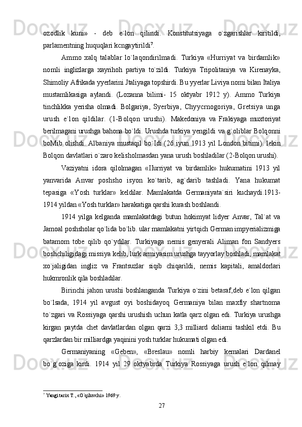 ozodlik   kuni»   -   deb   e`lon   qilindi.   Konstitutsiyaga   o`zgarishlar   kiritildi,
parlamentning huquqlari kcngaytirildi 7
.
Ammo   xalq   talablar   lo`laqondirilmadi.   Turkiya   «Hurriyat   va   birdamlik»
nomli   inglizlarga   xayrihoh   partiya   to`zildi.   Turkiya   Tripolitaniya   va   Kirenayka,
Shimoliy Afrikada yyerlarini Jtaliyaga topshirdi. Bu yyerlar Liviya nomi bilan Italiya
mustamlikasiga   aylandi.   (Lozanna   bilimi-   15   oktyabr   1912   y).   Ammo   Turkiya
tinchlikka   yerisha   olmadi.   Bolgariya,   Syerbiya,   Chyycrnogoriya,   Gretsiya   unga
urush   e`lon   qildilar.   (1-Bolqon   urushi).   Makedoniya   va   Frakiyaga   muxtoriyat
berilmagani urushga bahona bo`ldi. Urushda turkiya  yengildi va g`oliblar Bolqonni
boMib olishdi. Albaniya mustaqil  bo`Idi  (26 iyun 1913 yil   London bitimi). lekin
Bolqon davlatlari o`zaro kelisholmasdan yana urush boshladilar (2- Bolqon urushi).
Vaziyatni   idora   qilolmagan   «IIurriyat   va   birdamlik»   hukumatini   1913   yil
yanvarida   Anvar   poshsho   isyon   ko`tarib,   ag`darib   tashladi.   Yana   hukumat
tepasiga   «Yosh   turklar»   keldilar.   Mamlakatda   Germaniyata`siri   kuchaydi.1913-
1914 yildan «Yosh turklar» harakatiga qarshi kurash boshlandi.
1914   yilga   kelganda   mamlakatdagi   butun   hokimyat   lidyer   Anvar,   Tal`at   va
Jamoal  poshsholar qo`lida bo`lib. ular mamlakatni yirtqich German impyerializmiga
batamom   tobe   qilib   qo`ydilar.   Turkiyaga   nemis   genyerali   Aliman   fon   Sandyers
boshchiligidagi missiya  kelib, lurk armiyasim urushga tayyorlay boshladi, mamlakat
xo`jaligidan   ingliz   va   Frantsuzlar   siqib   chiqarildi,   nemis   kapitali,   amaldorlari
hukmronlik qila boshladilar.
Birinchi  jahon urushi  boshlanganda  Turkiya o`zini  betaraf,deb e`lon qilgan
bo`lsada,   1914   yil   avgust   oyi   boshidayoq   Germaniya   bilan   maxfiy   shartnoma
to`zgari va Rossiyaga   qarshi urushish uchun katla qarz olgan edi. Turkiya urushga
kirgan   paytda   chet   davlatlardan   olgan   qarzi   3,3   milliard   doliarni   tashkil   etdi.   Bu
qarzlardan bir milliardga yaqinini yosh turklar  hukumati olgan edi.
Germaniyaning   «Geben»,   «Breslau»   nomli   harbiy   kemalari   Dardanel
bo`g`oziga   kirdi.   1914   yil   29   oktyabrda   Turkiya   Rossiyaga   urush   e`lon   qilmay
7
 Yangi tarix T., «O`qiluvchi» 1969 y.
27 