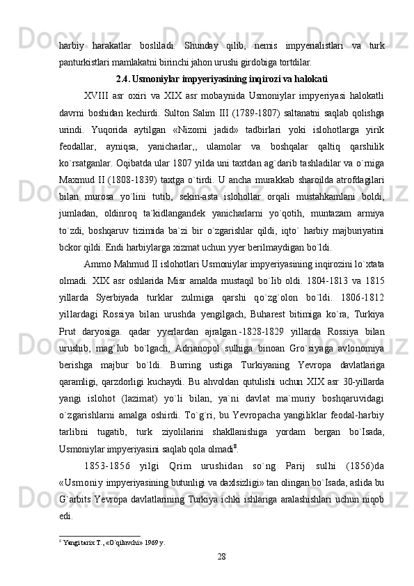 harbiy   harakatlar   bosliladi.   Shunday   qilib,   nemis   impyerialistlari   va   turk
panturkistlari mamlakatni birinchi jahon urushi girdobiga tortdilar.
2.4. Usmoniylar impyeriyasining inqirozi va halokati
XVIII   asr   oxiri   va   XIX   asr   mobaynida   Usmoniylar   impyeriyasi   halokatli
davrni   boshidan   kechirdi.   Sulton   Salim   III   (1789-1807)   saltanatni   saqlab   qolishga
urindi.   Yuqorida   aytilgan   «Nizomi   jadid»   tadbirlari   yoki   islohotlarga   yirik
feodallar,   ayniqsa,   yanicharlar,,   ulamolar   va   boshqalar   qaltiq   qarshilik
ko`rsatganlar. Oqibatda ular 1807 yilda uni taxtdan  ag`darib tashladilar va o`rniga
Maxmud   II   (1808-1839)  taxtga  o`tirdi.  U  ancha   murakkab   sharoilda atrofdagilari
bilan   murosa   yo`lini   tutib,   sekin-asta   islohollar   orqali   mustahkamlani   boldi,
jumladan,   oldinroq   ta`kidlangandek   yanicharlarni   yo`qotih,   muntazam   armiya
to`zdi,   boshqaruv   tizimida   ba`zi   bir   o`zgarishlar   qildi,   iqto`   harbiy   majburiyatini
bckor qildi. Endi  harbiylarga xizmat uchun yyer berilmaydigan bo`ldi.
Ammo Mahmud II islohotlari Usmoniylar impyeriyasining inqirozini lo`xtata
olmadi.   XIX   asr   oshlarida   Misr   amalda   mustaqil   bo`Iib   oldi.   1804-1813   va   1815
yillarda   Syerbiyada   turklar   zulmiga   qarshi   qo`zg`olon   bo`ldi.   1806-1812
yillardagi   Rossiya   bilan   urushda   yengilgach,   Buharest   bitimiga   ko`ra,   Turkiya
Prut   daryosiga.   qadar   yyerlardan   ajralgan.- 1828-1829   yillarda   Rossiya   bilan
urushib,   mag`Iub   bo`lgach,   Adrianopol   sulhiga   binoan   Gro`siyaga   avlonomiya
berishga   majbur   bo`ldi.   Burring   ustiga   Turkiyaning   Yevropa   davlatlariga
qaramligi,   qarzdorligi   kuchaydi.   Bu   ahvoldan   qutulishi   uchun   XIX   asr   30-yillarda
yangi   islohot   (lazimat)   yo`li   bilan,   ya`ni   davlat   ma`muriy   boshqaruvidagi
o`zgarishlarni   amalga   oshirdi.  To`g`ri,  bu  Yevropacha  yangiliklar   feodal-harbiy
tarlibni   tugatib,   turk   ziyolilarini   shakllanishiga   yordam   bergan   bo`Isada,
Usmoniylar impyeriyasini saqlab qola  olmadi 8
.
1853-1856   yilgi   Qrim   urushidan   so`ng   Parij   sulhi   (1856)da
«Usmoniy   impyeriyasining butunligi va daxlsizligi» tan olingan bo`Isada, aslida bu
G`arbits   Yevropa   davlatlarining   Turkiya   ichki   ishlariga   aralashishlari   uchun   niqob
edi.
8
 Yangi tarix T., «O`qiluvchi» 1969 y.
28 