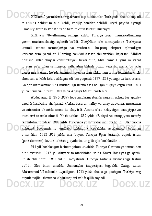 XIX asr 2-yarmidan so`ng davom etgan islohotlar Turkiyada chet el kapitali
ta`sirining   oshishiga   olib   keldi,   xorijiy   banklar   ochildi.   Ayni   paytda   «yangi
usmoniylarning»  konstitutsion to`zum chun kurashi kuchaydi.
XIX   asr   70-yillarning   oxiriga   kelib,   Turkiya   xorij   mamlakatlarining
yarim   mustamlakasiga   aylanib   bo`ldi.   XorijHklar   o`z   sarmoyalarini   Turkiyada
unumli   sanoat   tarmoqlariga   va   mahsuloli   ko`proq   eksport   qilinadigan
korxonalarga   qo`ydilar.   Ulaming   banklari   asosan   shu   vazifani   bajargan.   Midhat
poshsho   ishlab   chiqqai   konslilulsiyani   bekor   qilib,   Abdulhamd   II   yana   mustabid
to`zum   yo`ii   bilan   usmoniylar   saltanatini   tiklash   uchun   yana   bir   marta,   bu   safar
oxirgi marta urinib ko`rdi. Ammo impyeriya ham ichki, ham tashqi tomondan chok-
chokidan so`kilib keta boshlagan edi. biz yuqorida 1877-1878 yildagi rus-turk  urushi.
Bolqon mamlakatlarining mustaqilligi uchun asos bo`lganini qayd etgan cdik.  1801
yilda Fransiya Tunisni, 1882 yilda Angliya Misrni bosib oldi.
Abdulhamd   II   (876-1909)   tobe   xalqlarini   itoatda   saqlash   uchun   bar   qanday
ozodlik harakatini  shafqatsizlik  bilan bostirdi, milliy va diniy adovatini, musulmon
va xristianlar o`rtasida nizoni   ko`chaytirdi. Ammo o`sib kelayotgan taraqqiyparvar
kuchlarni to`xtala olmadi. Yosh turklar 1889 yilda «E`tiqod va taraqqiyot» maxfiy
tashkilotini to`zdilar. 1908 yilda Turkiyada yosh  turklar inqilobi bo`ldi. Ular barcha
xukumat   lovozimlarini   egallab,   diktatorlik   (zo`rlikka   asoslangan)   to`zumni
o`rnatdilar.   1912-1913   yilda   ular   buyuk   Turkiya   9pan   turizm),   buyuk   islom
(panislomizm) davlati to`zish g`oyalarini targ`ib qila boshladilar. .
914 yil boshlangan birinchi jahon urushida Turkiya Germaniya tomonidan
turib   urushdi.   1917   yil   oktyabr   to`ntarishidan   so`ng   Sovet   Rossiyasiga   qarshi
urush   olib   bordi.   1918   yil   30   oktyabrida   Turkiya   Antanla   davlatlariga   taslim
bo`ldi.   Shu   bilan   amalda   Usmoniylar   impyeriyasi   tugatildi.   Oxirgi   sulton
Muhammad   VI   sultonlik   tugatilgach,   1922   yilda   chet   elga   qoehgan.   Turkiyaning
buyuk majlisi shaxzoda Abdulmajidni xalifa qilib  sayladi.
29 