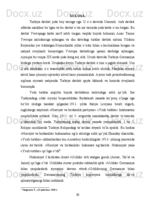 XULOSA.
Turkiya   davlati   juda   boy   tarixga   ega.   U   o`z   davrida   Usmonli     turk   davlati
sifatida mashhur bo`lgan va bu davlat o`rta asr tarixida juda katta o`rin tutgan. Bu
davlat   Yevropaga   katta   xavf   solib   turgan   vaqtda   buyuk   bobomiz   Amir   Temur
Yevropa   xaloskoriga   aylangan   va   shu   davrdagi   turklar   davlati   sultoni   Yildrim
Boyazidni  yer  tishlatgan.Keyinchaliki  yillar  o`tishi  bilan u kuchsizlana  brogan va
natijad   rivojlanib   borayotgan   Yevropa   davlatlriga   qaram   davlatga   aylangan.
Ayniqsa bu voqea XX asrda juda keng avj oldi. Urush davrida Turkiya Germaniya
blokiga yordam berdi. Urushdan keyin Turkiya davlati o`zini o`nglab olomadi. Uni
G`arb   davlatlari   o`z   tasarrufida   tutib   turish   uchun   bolib   olishdi.   Natijada   siyosiy
ahvol ham ijtimoiy-iqtisodiy ahvol ham yomonlashdi. Ayrim turk prezidentlarning
oqilona   siyosati   natijasida   Turkiya   davlati   qayta   tiklandi   va   hozirda   rivojlanib
bormoqda. 
Yosh   turklar   inqilobi   buyuk   davlatlarni   tashvishga   solib   qo’ydi.   Ilar
Turkiyadagi   ichki   siyosiy   beqarorlikdan   foydalanib   yanada   ko’proq   o’ljaga   ega
bo’lib   olishga   harakat   qilganlar.1911-   yilda   Italiya   Liviyani   bosib   olgach,
inglizlarga xayrixoh «Hurriyat va birdamlik partiyasi» «Yosh turklar» hukumatini
noqobillikda   aybladi.   Ular   1912-   yil   5-   avgustda   mamlakatda   davlat   to’ntarishi
o’tkazishdi.Tez   orada,   Turkiyaning   tashqi   ahvoli   yanada   yomonlashdi.   1   va   2-
Bolqon  uiushlarida  Turkiya  Bolqondagi   ta’siridan   deyarli  to’la  ajraldi.  Bu  hodisa
«Hurriyat va birdamlik» hukumatini og’ir ahvolga solib qo’ydi.Shunday sharoitda,
«Yosh turklar» rahbarlaridan bin Anvarbey boshchiligida 1913- yilning yanvarida
isyon   ko’tarildi.   «Hurriyat   va   birdamlik»   hukumati   ag’darildi.   Hokimiyat   yana
«Yosh turklar» qo’liga o’tdi 9
.
Hokimiyat   3  kishidan  iborat   «Uchlik»  deb  atalgan  guruh  (Anvar,  Tal’at   va
Jamol) qo’liga o’tdi. Uchlikka Anvar poshsho rahbarlik qildi. «Uchlik» Germaniya
bilan   yaqinlashish   siyosatini   davom   ettirdi.«Uchlik»ning   Germaniya   bilan
yaqinlashishi   Germaniyaning   Turkiya   imperiyasi   hududlariga   da’vo
qilmayotganiigi bilan izohlandi.
9
 Yangi tarix T., «O`qiluvchi» 1969 y.
30 