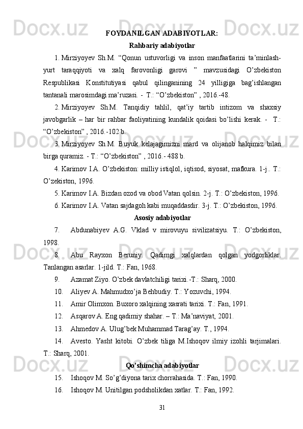 FOYDANILGAN ADABIYOTLAR:
Rahbariy adabiyotlar
1. Mirziyoyev   Sh.M.   “Qonun   ustuvorligi   va   inson   manfaatlarini   ta’minlash-
yurt   taraqqiyoti   va   xalq   farovonligi   garovi   ”   mavzusidagi   O’zbekiston
Respublikasi   Konstitutiyasi   qabul   qilinganining   24   yilligiga   bag’ishlangan
tantanali marosimdagi ma’ruzasi. -  T.: “O’zbekiston” , 2016.-48.
2. Mirziyoyev   Sh.M.   Tanqidiy   tahlil,   qat’iy   tartib   intizom   va   shaxsiy
javobgarlik   –   har   bir   rahbar   faoliyatining   kundalik   qoidasi   bo’lishi   kerak.   -     T.:
“O’zbekiston” , 2016.-102 b.
3. Mirziyoyev   Sh.M.   Buyuk   kelajagimizni   mard   va   olijanob   halqimiz   bilan
birga quramiz. - T.: “O’zbekiston” , 2016.-  488 b.
4. Karimov I.A. O’zbekiston: milliy istiqlol, iqtisod, siyosat, mafkura. 1-j.. T.:
O’zekiston, 1996. 
5. Karimov I.A. Bizdan ozod va obod Vatan qolsin.  2-j. T.: O’zbekiston, 1996. 
6. Karimov I.A. Vatan sajdagoh kabi muqaddasdir. 3-j. T.: O’zbekiston, 1996. 
Asosiy adabiyotlar
7. Abdunabiyev   A.G.   Vklad   v   mirovuyu   sivilizatsiyu.   T.:   O’zbekiston,
1998. 
8. Abu   Rayxon   Beruniy.   Qadimgi   xalqlardan   qolgan   yodgorliklar.
Tanlangan asarlar. 1-jild. T.: Fan, 1968.
9. Azamat Ziyo. O’zbek davlatchiligi tarixi.-T.: Sharq, 2000.
10. Aliyev A. Mahmudxo’ja Behbudiy. T.: Yozuvchi, 1994. 
11. Amir Olimxon. Buxoro xalqining xasrati tarixi.  T.: Fan, 1991.
12. Asqarov A. Eng qadimiy shahar. – T.: Ma’naviyat, 2001.
13. Ahmedov A. Ulug’bek Muhammad Tarag’ay. T., 1994.
14. Avesto.   Yasht   kitobi.   O’zbek   tiliga   M.Ishoqov   ilmiy   izohli   tarjimalari.
T.: Sharq, 2001. 
Qo’shimcha adabiyotlar
15. Ishoqov M. So’g’diyona tarix chorrahasida. T.: Fan, 1990. 
16. Ishoqov M. Unitilgan podsholikdan xatlar.  T.: Fan, 1992.
31 