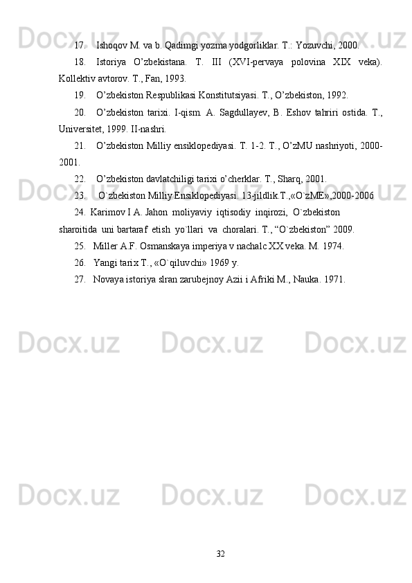 17. Ishoqov M. va b. Qadimgi yozma yodgorliklar. T.: Yozuvchi, 2000.
18. Istoriya   O’zbekistana.   T.   III   (XVI-pervaya   polovina   XIX   veka).
Kollektiv avtorov. T., Fan, 1993. 
19. O’zbekiston Respublikasi Konstitutsiyasi. T., O’zbekiston, 1992.
20. O’zbekiston   tarixi.   I-qism.   A.   Sagdullayev,   B.   Eshov   tahriri   ostida.   T.,
Universitet, 1999. II-nashri. 
21. O’zbekiston Milliy ensiklopediyasi. T. 1-2. T., O’zMU nashriyoti, 2000-
2001.
22. O’zbekiston davlatchiligi tarixi o’cherklar. T., Sharq, 2001.
23. O`zbеkiston Milliy Ensiklopеdiyasi. 13-jildlik.T.,«O`zME»,2000-2006
24.  Karimov I A. Jahon  moliyaviy  iqtisodiy  inqirozi,  O`zbekiston  
sharoitida  uni bartaraf  etish  yo`llari  va  choralari. T., “O`zbekiston” 2009.
25. Miller A.F. Osmanskaya imperiya v nachalc XX veka. M. 1974.
26. Yangi tarix T., «O`qiluvchi» 1969 y.
27. Novaya istoriya slran zarubejnoy Azii i Afriki M., Nauka. 1971.
32 