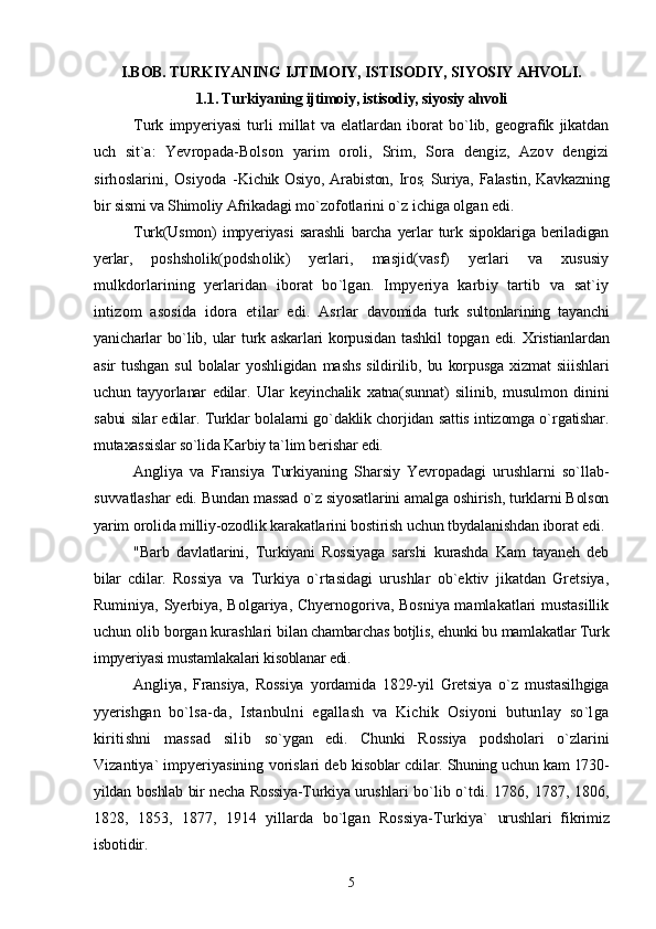 I.BOB. TURKIYANING IJTIMOIY, ISTISODIY, SIYOSIY AHVOLI.
1.1. Turkiyaning ijtimoiy, istisodiy, siyosiy ahvoli
Turk   impyeriyasi   turli   millat   va   elatlardan   iborat   bo`lib,   geografik   jikatdan
uch   sit`a:   Yevropada-Bolson   yarim   oroli,   Srim,   Sora   dengiz,   Azov   dengizi
sirhoslarini,   Osiyoda   - Kichik  Osiyo,  Arabiston,  Iros
;   Suriya,  Falastin,  Kavkazning
bir sismi va Shimoliy Afrikadagi  mo`zofotlarini o`z ichiga olgan edi.
Turk(Usmon)   impyeriyasi   sarashli   barcha   yerlar   turk   sipoklariga   beriladigan
yerlar,   poshsholik(podsholik)   yerlari,   masjid(vasf)   yerlari   va   xususiy
mulkdorlarining   yerlaridan   iborat   bo`lgan.   Impyeriya   karbiy   tartib   va   sat`iy
intizom   asosida   idora   etilar   edi.   Asrlar   davomida   turk   sultonlarining   tayanchi
yanicharlar   bo`lib,   ular   turk  askarlari   korpusidan   tashkil   topgan   edi.   Xristianlardan
asir   tushgan   sul   bolalar   yoshligidan   mashs   sildirilib,   bu   korpusga   xizmat   siiishlari
uchun   tayyorlanar   edilar.   Ular   keyinchalik   xatna(sunnat)   silinib,   musulmon   dinini
sabui silar edilar. Turklar bolalarni go`daklik chorjidan sattis intizomga o`rgatishar.
mutaxassislar so`lida Karbiy ta`lim berishar edi.
Angliya   va   Fransiya   Turkiyaning   Sharsiy   Yevropadagi   urushlarni   so`llab-
suvvatlashar   edi. Bundan massad o`z siyosatlarini amalga oshirish, turklarni Bolson
yarim orolida milliy-ozodlik karakatlarini bostirish uchun tbydalanishdan iborat edi.
"Barb   davlatlarini,   Turkiyani   Rossiyaga   sarshi   kurashda   Kam   tayaneh   deb
bilar   cdilar.   Rossiya   va   Turkiya   o`rtasidagi   urushlar   ob`ektiv   jikatdan   Gretsiya,
Ruminiya, Syerbiya, Bolgariya, Chyernogoriva, Bosniya mamlakatlari mustasillik
uchun olib borgan kurashlari  bilan chambarchas botjlis, ehunki bu mamlakatlar Turk
impyeriyasi mustamlakalari kisoblanar  edi.
Angliya,   Fransiya,   Rossiya   yordamida   1829-yil   Gretsiya   o`z   mustasilhgiga
yyerishgan   bo`lsa-da,   Istanbulni   egallash   va   Kichik   Osiyoni   butunlay   so`lga
kiritishni   massad   silib   so`ygan   edi.   Chunki   Rossiya   podsholari   o`zlarini
Vizantiya` impyeriyasining vorislari deb  kisoblar cdilar. Shuning uchun kam 1730-
yildan boshlab bir necha Rossiya-Turkiya urushlari   bo`lib o`tdi. 1786, 1787, 1806,
1828,   1853,   1877,   1914   yillarda   bo`lgan   Rossiya-Turkiya`   urushlari   fikrimiz
isbotidir.
5 