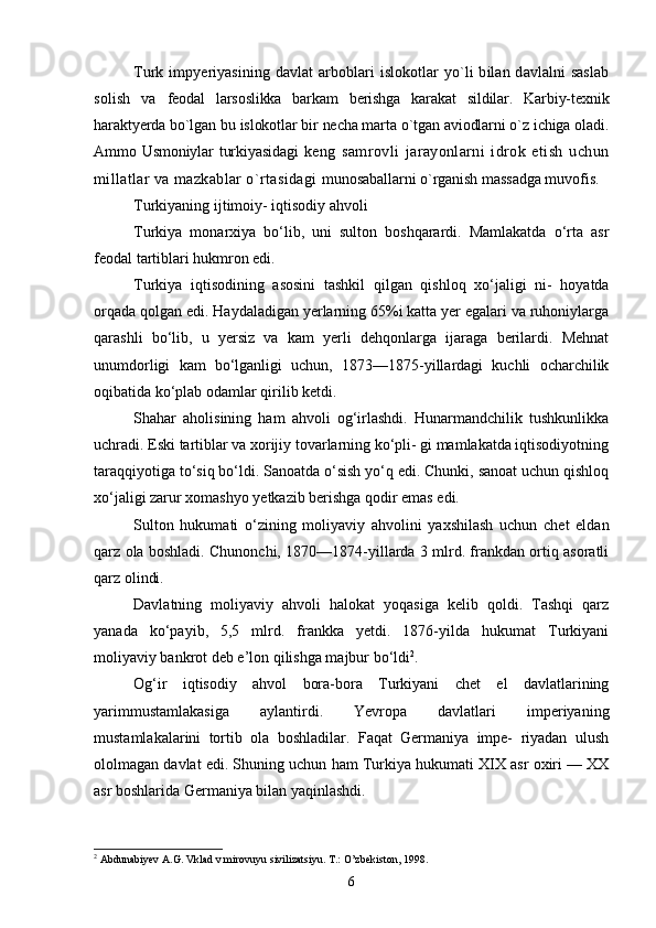 Turk impyeriyasining davlat  arboblari  islokotlar  yo`li  bilan davlalni  saslab
solish   va   feodal   larsoslikka   barkam   berishga   karakat   sildilar.   Karbiy-texnik
haraktyerda bo`lgan bu islokotlar bir necha marta o`tgan aviodlarni o`z ichiga oladi.
Ammo Usmoniylar   turkiyasidagi   keng   samrovli   jarayonlarni   idrok   etish   uchun
millatlar va mazkablar o`rtasidagi  munosaballarni o`rganish massadga muvofis.
Turkiyaning ijtimoiy- iqtisodiy ahvoli
Turkiya   monarxiya   bo‘lib,   uni   sulton   boshqarardi.   Mamlakatda   o‘rta   asr
feodal tartiblari hukmron edi.
Turkiya   iqtisodining   asosini   tashkil   qilgan   qishloq   xo‘jaligi   ni-   hoyatda
orqada qolgan edi. Haydaladigan yerlarning 65%i katta yer egalari va ruhoniylarga
qarashli   bo‘lib,   u   yersiz   va   kam   yerli   dehqonlarga   ijaraga   berilardi.   Mehnat
unumdorligi   kam   bo‘lganligi   uchun,   1873—1875-yillardagi   kuchli   ocharchilik
oqibatida ko‘plab odamlar qirilib ketdi.
Shahar   aholisining   ham   ahvoli   og‘irlashdi.   Hunarmandchilik   tushkunlikka
uchradi. Eski tartiblar va xorijiy tovarlarning ko‘pli- gi mamlakatda iqtisodiyotning
taraqqiyotiga to‘siq bo‘ldi. Sanoatda o‘sish yo‘q edi. Chunki, sanoat uchun qishloq
xo‘jaligi zarur xomashyo yetkazib berishga qodir emas edi.
Sulton   hukumati   o‘zining   moliyaviy   ahvolini   yaxshilash   uchun   chet   eldan
qarz ola boshladi. Chunonchi, 1870—1874-yillarda 3 mlrd. frankdan ortiq asoratli
qarz olindi.
Davlatning   moliyaviy   ahvoli   halokat   yoqasiga   kelib   qoldi.   Tashqi   qarz
yanada   ko‘payib,   5,5   mlrd.   frankka   yetdi.   1876-yilda   hukumat   Turkiyani
moliyaviy bankrot deb e’lon qilishga majbur bo‘ldi 2
.
Og‘ir   iqtisodiy   ahvol   bora-bora   Turkiyani   chet   el   davlatlarining
yarimmustamlakasiga   aylantirdi.   Yevropa   davlatlari   imperiyaning
mustamlakalarini   tortib   ola   boshladilar.   Faqat   Germaniya   impe-   riyadan   ulush
ololmagan davlat edi. Shuning uchun ham Turkiya hukumati XIX asr oxiri — XX
asr boshlarida Germaniya bilan yaqinlashdi.
2
 Abdunabiyev A.G. Vklad v mirovuyu sivilizatsiyu. T.: O’zbekiston, 1998.
6 
