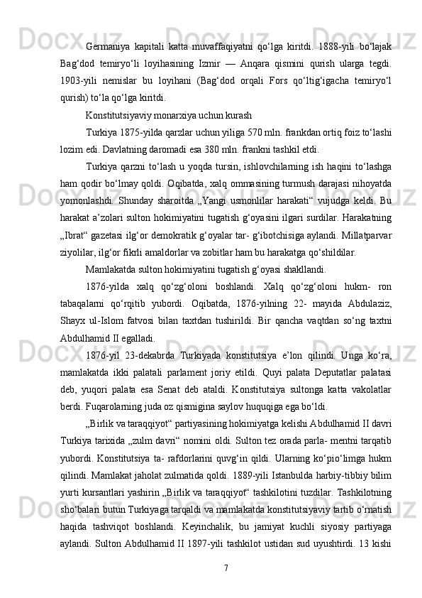 Germaniya   kapitali   katta   muvaffaqiyatni   qo‘lga   kiritdi.   1888-yili   bo‘lajak
Bag‘dod   temiryo‘li   loyihasining   Izmir   —   Anqara   qismini   qurish   ularga   tegdi.
1903-yili   nemislar   bu   loyihani   (Bag‘dod   orqali   Fors   qo‘ltig‘igacha   temiryo‘l
qurish) to‘la qo‘lga kiritdi.
Konstitutsiyaviy monarxiya uchun kurash
Turkiya 1875-yilda qarzlar uchun yiliga 570 mln. frankdan ortiq foiz to‘lashi
lozim edi. Davlatning daromadi esa 380 mln. frankni tashkil etdi.
Turkiya qarzni  to‘lash  u yoqda tursin, ishlovchilarning ish haqini  to‘lashga
ham qodir bo‘lmay qoldi. Oqibatda, xalq ommasining turmush darajasi  nihoyatda
yomonlashdi.   Shunday   sharoitda   „Yangi   usmonlilar   harakati“   vujudga   keldi.   Bu
harakat a’zolari sulton hokimiyatini tugatish g‘oyasini ilgari surdilar. Harakatning
„Ibrat“ gazetasi ilg‘or demokratik g‘oyalar tar- g‘ibotchisiga aylandi. Millatparvar
ziyolilar, ilg‘or fikrli amaldorlar va zobitlar ham bu harakatga qo‘shildilar.
Mamlakatda sulton hokimiyatini tugatish g‘oyasi shakllandi.
1876-yilda   xalq   qo‘zg‘oloni   boshlandi.   Xalq   qo‘zg‘oloni   hukm-   ron
tabaqalarni   qo‘rqitib   yubordi.   Oqibatda,   1876-yilning   22-   mayida   Abdulaziz,
Shayx   ul-Islom   fatvosi   bilan   taxtdan   tushirildi.   Bir   qancha   vaqtdan   so‘ng   taxtni
Abdulhamid II egalladi.
1876-yil   23-dekabrda   Turkiyada   konstitutsiya   e’lon   qilindi.   Unga   ko‘ra,
mamlakatda   ikki   palatali   parlament   joriy   etildi.   Quyi   palata   Deputatlar   palatasi
deb,   yuqori   palata   esa   Senat   deb   ataldi.   Konstitutsiya   sultonga   katta   vakolatlar
berdi. Fuqarolarning juda oz qismigina saylov huquqiga ega bo‘ldi.
„Birlik va taraqqiyot“ partiyasining hokimiyatga kelishi Abdulhamid II davri
Turkiya tarixida „zulm davri“ nomini oldi. Sulton tez orada parla- mentni tarqatib
yubordi.  Konstitutsiya  ta-   rafdorlarini  quvg‘in  qildi.  Ularning  ko‘pio‘limga  hukm
qilindi. Mamlakat jaholat zulmatida qoldi. 1889-yili Istanbulda harbiy-tibbiy bilim
yurti kursantlari yashirin „Birlik va taraqqiyot“ tashkilotini tuzdilar. Tashkilotning
sho‘balari butun Turkiyaga tarqaldi va mamlakatda konstitutsiyaviy tartib o‘rnatish
haqida   tashviqot   boshlandi.   Keyinchalik,   bu   jamiyat   kuchli   siyosiy   partiyaga
aylandi. Sulton Abdulhamid II 1897-yili tashkilot ustidan sud uyushtirdi. 13 kishi
7 