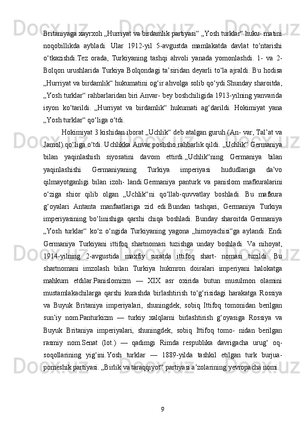Britaniyaga xayrxoh „Hurriyat va birdamlik partiyasi“ „Yosh turklar“ huku- matini
noqobillikda   aybladi.   Ular   1912-yil   5-avgustda   mamlakatda   davlat   to‘ntarishi
o‘tkazishdi.Tez   orada,   Turkiyaning   tashqi   ahvoli   yanada   yomonlashdi.   1-   va   2-
Bolqon urushlarida Turkiya Bolqondagi  ta’siridan deyarli  to‘la  ajraldi. Bu  hodisa
„Hurriyat va birdamlik“ hukumatini og‘ir ahvolga solib qo‘ydi.Shunday sharoitda,
„Yosh turklar“ rahbarlaridan biri Anvar- bey boshchiligida 1913-yilning yanvarida
isyon   ko‘tarildi.   „Hurriyat   va   birdamlik“   hukumati   ag‘darildi.   Hokimiyat   yana
„Yosh turklar“ qo‘liga o‘tdi.
Hokimiyat 3 kishidan iborat „Uchlik“ deb atalgan guruh (An- var, Tal’at va
Jamol) qo‘liga o‘tdi. Uchlikka Anvar poshsho rahbarlik qildi. „Uchlik“ Germaniya
bilan   yaqinlashish   siyosatini   davom   ettirdi.„Uchlik“ning   Germaniya   bilan
yaqinlashishi   Germaniyaning   Turkiya   imperiyasi   hududlariga   da’vo
qilmayotganligi   bilan   izoh-   landi.Germaniya   panturk   va   panislom   mafkuralarini
o‘ziga   shior   qilib   olgan   „Uchlik“ni   qo‘llab-quvvatlay   boshladi.   Bu   mafkura
g‘oyalari   Antanta   manfaatlariga   zid   edi.Bundan   tashqari,   Germaniya   Turkiya
imperiyasining   bo‘linishiga   qarshi   chiqa   boshladi.   Bunday   sharoitda   Germaniya
„Yosh   turklar“   ko‘z   o‘ngida   Turkiyaning   yagona   „himoyachisi“ga   aylandi.   Endi
Germaniya   Turkiyani   ittifoq   shartnomasi   tuzishga   unday   boshladi.   Va   nihoyat,
1914-yilning   2-avgustida   maxfiy   suratda   ittifoq   shart-   nomasi   tuzildi.   Bu
shartnomani   imzolash   bilan   Turkiya   hukmron   doiralari   imperiyani   halokatga
mahkum   etdilar.Panislomizm   —   XIX   asr   oxirida   butun   musulmon   olamini
mustamlakachilarga   qarshi   kurashda   birlashtirish   to‘g‘risidagi   harakatga   Rossiya
va   Buyuk   Britaniya   imperiyalari,   shuningdek,   sobiq   Ittifoq   tomonidan   berilgan
sun’iy   nom.Panturkizm   —   turkiy   xalqlarni   birlashtirish   g‘oyasiga   Rossiya   va
Buyuk   Britaniya   imperiyalari,   shuningdek,   sobiq   Ittifoq   tomo-   nidan   berilgan
rasmiy   nom.Senat   (lot.)   —   qadimgi   Rimda   respublika   davrigacha   urug‘   oq-
soqollarining   yig‘ini.Yosh   turklar   —   1889-yilda   tashkil   etilgan   turk   burjua-
pomeshik partiyasi. „Birlik va taraqqiyot“ partiyasi a’zolarining yevropacha nomi.
9 
