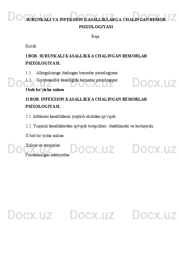 SURUNKALI VA INFEKSION KASALLIKLARGA CHALINGAN BEMOR
PSIXOLOGIYASI
Reja:
Kirish.
I BOB. SURUNKALI KASALLIKKA CHALINGAN BEMORLAR 
PSIXOLOGIYASI.
1.1. Alkogolizm ga chalingan  bemorlar psixologiyasi .
1.2. Giyohvandlik  kasalligida  bemorlar psixologiyas .
I bob bo’yicha xulosa
II BOB. INFEKSION KASALLIKKA CHALINGAN BEMORLAR 
PSIXOLOGIYASI.
2.1. Infeksion kasalliklarni yuqtirib olishdan qo’rqish
2.2. Yuqumli kasalliklardan qo'rqish bosqichlari: shakllanishi va kuchayishi
II bob bo’yicha xulosa
Xulosa va tavsiyalar.
Foydalanilgan adabiyotlar 