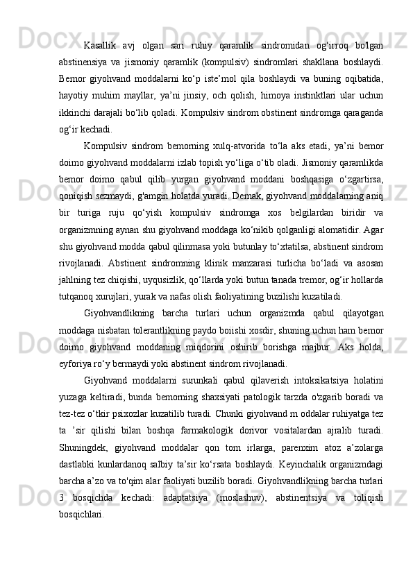 Kasallik   avj   olgan   sari   ruhiy   qaramlik   sindromidan   og‘irroq   bo'lgan
abstinensiya   va   jismoniy   qaramlik   (kompulsiv)   sindromlari   shakllana   boshlaydi.
Bemor   giyohvand   moddalarni   ko‘p   iste’mol   qila   boshlaydi   va   buning   oqibatida,
hayotiy   muhim   mayllar,   ya’ni   jinsiy,   och   qolish,   himoya   instinktlari   ular   uchun
ikkinchi darajali bo‘lib qoladi. Kompulsiv sindrom obstinent sindromga qaraganda
og‘ir kechadi. 
Kompulsiv   sindrom   bemorning   xulq-atvorida   to‘la   aks   etadi,   ya’ni   bemor
doimo giyohvand moddalarni izlab topish yo‘liga o‘tib oladi. Jismoniy qaramlikda
bemor   doimo   qabul   qilib   yurgan   giyohvand   moddani   boshqasiga   o‘zgartirsa,
qoniqish sezmaydi, g'amgin holatda yuradi. Demak, giyohvand moddalarning aniq
bir   turiga   ruju   qo‘yish   kompulsiv   sindromga   xos   belgilardan   biridir   va
organizmning aynan shu giyohvand moddaga ko‘nikib qolganligi alomatidir. Agar
shu giyohvand modda qabul qilinmasa yoki butunlay to‘xtatilsa, abstinent sindrom
rivojlanadi.   Abstinent   sindromning   klinik   manzarasi   turlicha   bo‘ladi   va   asosan
jahlning tez chiqishi, uyqusizlik, qo‘llarda yoki butun tanada tremor, og‘ir hollarda
tutqanoq xurujlari, yurak va nafas olish faoliyatining buzilishi kuzatiladi. 
Giyohvandlikning   barcha   turlari   uchun   organizmda   qabul   qilayotgan
moddaga nisbatan tolerantlikning paydo boiishi xosdir, shuning uchun ham bemor
doimo   giyohvand   moddaning   miqdorini   oshirib   borishga   majbur.   Aks   holda,
eyforiya ro‘y bermaydi yoki abstinent sindrom rivojlanadi.
Giyohvand   moddalarni   surunkali   qabul   qilaverish   intoksikatsiya   holatini
yuzaga   keltiradi,   bunda   bemorning   shaxsiyati   patologik   tarzda   o'zgarib   boradi   va
tez-tez o‘tkir psixozlar kuzatilib turadi. Chunki giyohvand m oddalar ruhiyatga tez
ta   ’sir   qilishi   bilan   boshqa   farmakologik   dorivor   vositalardan   ajralib   turadi.
Shuningdek,   giyohvand   moddalar   qon   tom   irlarga,   parenxim   atoz   a’zolarga
dastlabki   kunlardanoq   salbiy   ta’sir   ko‘rsata   boshlaydi.   Keyinchalik   organizmdagi
barcha a’zo va to'qim alar faoliyati buzilib boradi. Giyohvandlikning barcha turlari
3   bosqichda   kechadi:   adaptatsiya   (moslashuv),   abstinentsiya   va   toliqish
bosqichlari.  