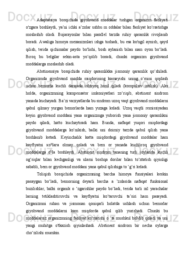 Adaptatsiya   bosqichida   giyohvand   moddalar   tushgan   organizm   faoliyati
o'zgara boshlaydi, ya’ni  ichki a’zolar ushbu m  oddalar bilan faoliyat  ko‘rsatishga
moslashib   oladi.   Bujarayonlar   bilan   parallel   tarzda   ruhiy   qaramlik   rivojlanib
boradi.   Awaliga   himoya   mexanizmlari   ishga   tushadi,   bu   esa   ko'ngil   aynish,   qayd
qilish,   terida   qichimalar   paydo   bo'lishi,   bosh   aylanish   bilan   nam   oyon   bo‘ladi.
Biroq   bu   belgilar   sekin-asta   yo‘qolib   boradi,   chunki   organizm   giyohvand
moddalarga moslashib oladi. 
Abstinensiya   bosqichida   ruhiy   qaramlikka   jismoniy   qaramlik   qo‘shiladi.
Organizmda   giyohvand   modda   miqdorining   kamayishi   uning   o‘rnini   qoplash
uchun   bemorda   kuchli   darajada   ishtiyoq   hosil   qiladi   (kompulsiv   intilish).   Aks
holda,   organizmning   kompensator   imkoniyatlari   zo‘riqib,   abstinent   sindrom
yanada kuchayadi. Ba’zi vaziyatlarda bu sindrom uzoq vaqt giyohvand moddalarni
qabul   qilmay   yurgan   bemorlarda   ham   yuzaga   keladi.   Uzoq   vaqtli   remissiyadan
keyin   giyohvand   moddani   yana   organizmga   yuborish   yana   jismoniy   qaramlikni
paydo   qiladi,   hatto   kuchaytiradi   ham.   Bunda,   nafaqat   yuqori   miqdordagi
giyohvand   moddalarga   ko‘nikish,   balki   uni   doimiy   tarzda   qabul   qilish   yana
boshlanib   ketadi.   Keyinchalik   katta   miqdordagi   giyohvand   moddalar   ham
kayfiyatni   коЧага   olmay   qoladi   va   bem   or   yanada   kuchliroq   giyohvand
moddalarga   оЧа   boshlaydi.   Abstinent   sindrom   tananing   turli   joylarida   kuchli
og‘riqlar   bilan   kechganligi   va   ularni   boshqa   dorilar   bilan   to‘xtatish   qiyinligi
sababli, bem or giyohvand moddani yana qabul qilishiga to ‘g‘ri keladi. 
Toliqish   bosqichida   organizmning   barcha   himoya   funsiyalari   keskin
pasaygan   bo‘ladi,   bemorning   deyarli   barcha   a   ’zolarida   nafaqat   funksional
buzilishlar,   balki   organik   o   ‘zgarishlar   paydo   bo‘ladi,   terida   turli   xil   yarachalar
larning   tetiklashtiruvchi   va   kayfiyatni   ko‘taruvchi   ta’siri   ham   pasayadi.
Organizmni   ruhan   va   jismonan   qoniqarli   holatda   ushlash   uchun   bemorlar
giyohvand   moddalarni   kam   miqdorda   qabul   qilib   yurishadi.   Chunki   bu
moddalarsiz organizmning faoliyat  ko'rsatishi  o ‘ta mushkul  boMib qoladi va uni
yangi   muhitga   o'tkazish   qiyinlashadi.   Abstinent   sindrom   bir   necha   oylarga
cho‘zilishi mumkin.  