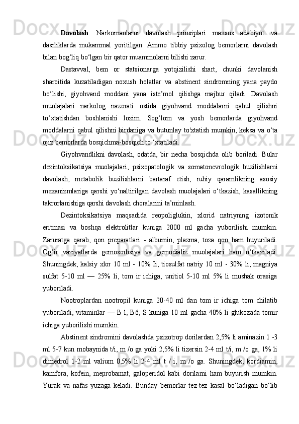 Davolash .   Narkomanlarni   davolash   prinsiplari   maxsus   adabiyot   va
dasrliklarda   mukammal   yoritilgan.   Ammo   tibbiy   psixolog   bemorlarni   davolash
bilan bog‘liq bo‘lgan bir qator muammolarni bilishi zarur. 
Dastavval,   bem   or   statsionarga   yotqizilishi   shart,   chunki   davolanish
sharoitida   kuzatiladigan   noxush   holatlar   va   abstinent   sindromning   yana   paydo
bo‘lishi,   giyohvand   moddani   yana   iste’mol   qilishga   majbur   qiladi.   Davolash
muolajalari   narkolog   nazorati   ostida   giyohvand   moddalarni   qabul   qilishni
to‘xtatishdan   boshlanishi   lozim.   Sog‘lom   va   yosh   bemorlarda   giyohvand
moddalarni  qabul  qilishni  birdaniga va butunlay to'xtatish mumkin, keksa va o‘ta
ojiz bemorlarda bosqichma-bosqich to ‘xtatiladi. 
Giyohvandlikni   davolash,   odatda,   bir   necha   bosqichda   olib   boriladi.   Bular
dezintoksikatsiya   muolajalari,   psixopatologik   va   somatonevrologik   buzilishlarni
davolash,   metabolik   buzilishlarni   bartaraf   etish,   ruhiy   qaramlikning   asosiy
mexanizmlariga  qarshi   yo‘naltirilgan   davolash   muolajalari   o‘tkazish,   kasallikning
takrorlanishiga qarshi davolash choralarini ta’minlash. 
Dezintoksikatsiya   maqsadida   reopoliglukin,   xlorid   natriyning   izotonik
eritmasi   va   boshqa   elektrolitlar   kuniga   2000   ml   gacha   yuborilishi   mumkin.
Zaruratga   qarab,   qon   preparatlari   -   albumin,   plazma,   toza   qon   ham   buyuriladi.
Og‘ir   vaziyatlarda   gemosorbsiya   va   gemodializ   muolajalari   ham   o‘tkaziladi.
Shuningdek, kalsiy xlor 10 ml - 10% Ii, tiosulfat  natriy 10 ml  - 30%  li, magniya
sulfat   5-10   ml   —   25%   li,   tom   ir   ichiga,   unitiol   5-10   ml   5%   li   mushak   orasiga
yuboriladi. 
Nootroplardan   nootropil   kuniga   20-40   ml   dan   tom   ir   ichiga   tom   chilatib
yuboriladi,  vitaminlar   —  B  l,  B6,   S kuniga  10  ml  gacha   40%  li  glukozada   tomir
ichiga yuborilishi mumkin. 
Abstinent sindromini davolashda psixotrop dorilardan 2,5% li aminazin 1 -3
ml 5-7 kun mobaynida t/i, m /o ga yoki 2,5% li tizersin 2-4 ml t/i, m /o ga, 1% li
dimedrol   1-2   ml   valium   0,5%   li   2-4   ml   t   /   i,   m   /o   ga.   Shuningdek,   kordiamin,
kamfora,   kofein,   meprobamat,   galoperidol   kabi   dorilarni   ham   buyurish   mumkin.
Yurak   va   nafas   yuzaga   keladi.   Bunday   bemorlar   tez-tez   kasal   bo‘ladigan   bo‘lib 