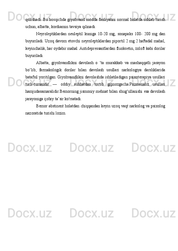 qolishadi. Bu bosqichda giyohvand modda faoliyatini normal holatda ushlab turish
uchun, albatta, kordiamin tavsiya qilinadi. 
Neyroleptiklardan   neuleptil   kuniga   10-20   mg,   sonapaks   100-   200   mg   dan
buyuriladi. Uzoq davom etuvchi neyroleptiklardan piportil 2 mg 2 haftadal mahal,
keyinchalik, har oydabir mahal. Antidepressantlardan fluoksetin, zoloft kabi dorilar
buyuriladi.
Albatta,   giyohvandlikni   davolash   o   ‘ta   murakkab   va   mashaqqatli   jarayon
bo‘lib,   farmakologik   dorilar   bilan   davolash   usullari   narkologiya   darsliklarida
batafsil yoritilgan. Giyohvandlikni davolashda ishlatiladigan psixoterapiya usullari
turli-tumandir   —   oddiy   suhbatdan   tortib   gipnozgacha.Psixoanaliz   usullari
hamjudasamaralidir.Bemorning jismoniy mehnat bilan shug‘ullanishi esa davolash
jarayoniga ijobiy ta’sir ko'rsatadi. 
Bemor abstinent holatdan chiqqandan keyin uzoq vaqt narkolog va psixolog
nazoratida turishi lozim. 