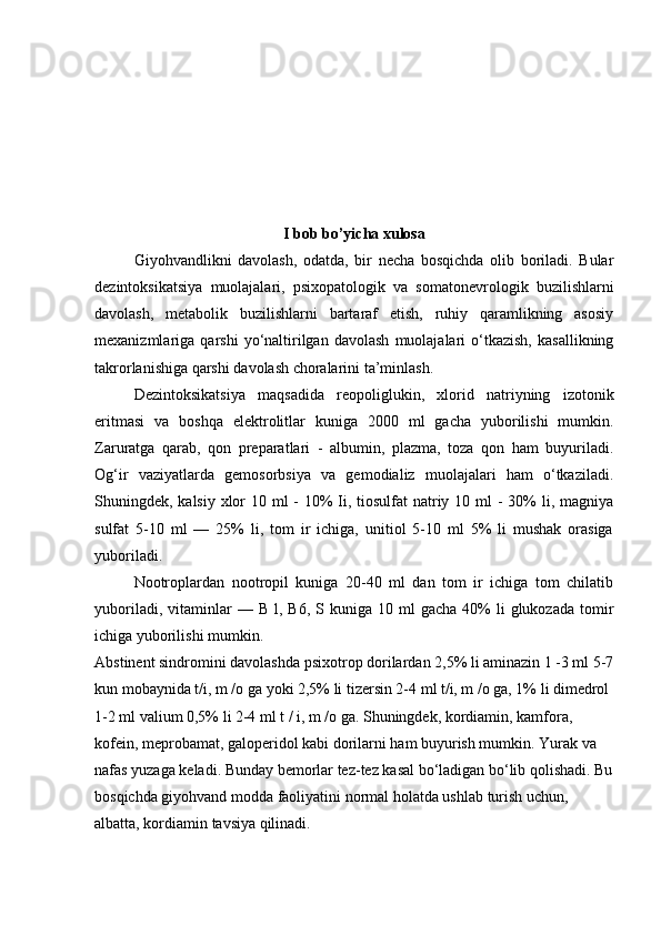 I bob bo’yicha xulosa
Giyohvandlikni   davolash,   odatda,   bir   necha   bosqichda   olib   boriladi.   Bular
dezintoksikatsiya   muolajalari,   psixopatologik   va   somatonevrologik   buzilishlarni
davolash,   metabolik   buzilishlarni   bartaraf   etish,   ruhiy   qaramlikning   asosiy
mexanizmlariga  qarshi   yo‘naltirilgan   davolash   muolajalari   o‘tkazish,   kasallikning
takrorlanishiga qarshi davolash choralarini ta’minlash. 
Dezintoksikatsiya   maqsadida   reopoliglukin,   xlorid   natriyning   izotonik
eritmasi   va   boshqa   elektrolitlar   kuniga   2000   ml   gacha   yuborilishi   mumkin.
Zaruratga   qarab,   qon   preparatlari   -   albumin,   plazma,   toza   qon   ham   buyuriladi.
Og‘ir   vaziyatlarda   gemosorbsiya   va   gemodializ   muolajalari   ham   o‘tkaziladi.
Shuningdek, kalsiy xlor 10 ml - 10% Ii, tiosulfat  natriy 10 ml  - 30%  li, magniya
sulfat   5-10   ml   —   25%   li,   tom   ir   ichiga,   unitiol   5-10   ml   5%   li   mushak   orasiga
yuboriladi. 
Nootroplardan   nootropil   kuniga   20-40   ml   dan   tom   ir   ichiga   tom   chilatib
yuboriladi,  vitaminlar   —  B  l,  B6,   S kuniga  10  ml  gacha   40%  li  glukozada   tomir
ichiga yuborilishi mumkin. 
Abstinent sindromini davolashda psixotrop dorilardan 2,5% li aminazin 1 -3 ml 5-7
kun mobaynida t/i, m /o ga yoki 2,5% li tizersin 2-4 ml t/i, m /o ga, 1% li dimedrol 
1-2 ml valium 0,5% li 2-4 ml t / i, m /o ga. Shuningdek, kordiamin, kamfora, 
kofein, meprobamat, galoperidol kabi dorilarni ham buyurish mumkin. Yurak va 
nafas yuzaga keladi. Bunday bemorlar tez-tez kasal bo‘ladigan bo‘lib qolishadi. Bu
bosqichda giyohvand modda faoliyatini normal holatda ushlab turish uchun, 
albatta, kordiamin tavsiya qilinadi. 