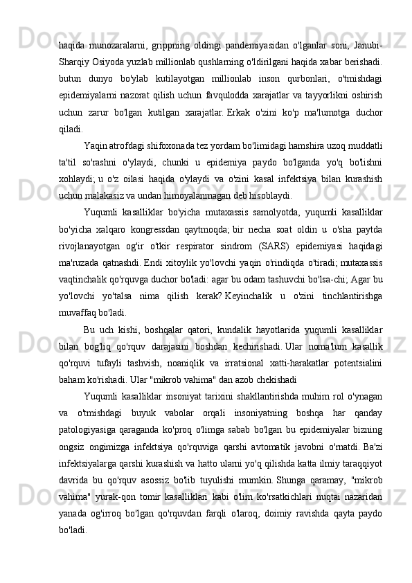 haqida   munozaralarni,   grippning   oldingi   pandemiyasidan   o'lganlar   soni,   Janubi-
Sharqiy Osiyoda yuzlab millionlab qushlarning o'ldirilgani haqida xabar berishadi.
butun   dunyo   bo'ylab   kutilayotgan   millionlab   inson   qurbonlari,   o'tmishdagi
epidemiyalarni   nazorat   qilish   uchun   favqulodda   xarajatlar   va   tayyorlikni   oshirish
uchun   zarur   bo'lgan   kutilgan   xarajatlar.   Erkak   o'zini   ko'p   ma'lumotga   duchor
qiladi.
Yaqin atrofdagi shifoxonada tez yordam bo'limidagi hamshira uzoq muddatli
ta'til   so'rashni   o'ylaydi,   chunki   u   epidemiya   paydo   bo'lganda   yo'q   bo'lishni
xohlaydi;   u   o'z   oilasi   haqida   o'ylaydi   va   o'zini   kasal   infektsiya   bilan   kurashish
uchun malakasiz va undan himoyalanmagan deb hisoblaydi.
Yuqumli   kasalliklar   bo'yicha   mutaxassis   samolyotda,   yuqumli   kasalliklar
bo'yicha   xalqaro   kongressdan   qaytmoqda;   bir   necha   soat   oldin   u   o'sha   paytda
rivojlanayotgan   og'ir   o'tkir   respirator   sindrom   (SARS)   epidemiyasi   haqidagi
ma'ruzada   qatnashdi.   Endi   xitoylik   yo'lovchi   yaqin   o'rindiqda   o'tiradi;   mutaxassis
vaqtinchalik qo'rquvga duchor bo'ladi: agar bu odam tashuvchi bo'lsa-chi;   Agar bu
yo'lovchi   yo'talsa   nima   qilish   kerak?   Keyinchalik   u   o'zini   tinchlantirishga
muvaffaq bo'ladi.
Bu   uch   kishi,   boshqalar   qatori,   kundalik   hayotlarida   yuqumli   kasalliklar
bilan   bog'liq   qo'rquv   darajasini   boshdan   kechirishadi.   Ular   noma'lum   kasallik
qo'rquvi   tufayli   tashvish,   noaniqlik   va   irratsional   xatti-harakatlar   potentsialini
baham ko'rishadi.   Ular "mikrob vahima" dan azob chekishadi  
Yuqumli   kasalliklar   insoniyat   tarixini   shakllantirishda   muhim   rol   o'ynagan
va   o'tmishdagi   buyuk   vabolar   orqali   insoniyatning   boshqa   har   qanday
patologiyasiga   qaraganda   ko'proq   o'limga   sabab   bo'lgan   bu   epidemiyalar   bizning
ongsiz   ongimizga   infektsiya   qo'rquviga   qarshi   avtomatik   javobni   o'rnatdi.   Ba'zi
infektsiyalarga qarshi kurashish va hatto ularni yo'q qilishda katta ilmiy taraqqiyot
davrida   bu   qo'rquv   asossiz   bo'lib   tuyulishi   mumkin.   Shunga   qaramay,   "mikrob
vahima"   yurak-qon   tomir   kasalliklari   kabi   o'lim   ko'rsatkichlari   nuqtai   nazaridan
yanada   og'irroq   bo'lgan   qo'rquvdan   farqli   o'laroq,   doimiy   ravishda   qayta   paydo
bo'ladi. 