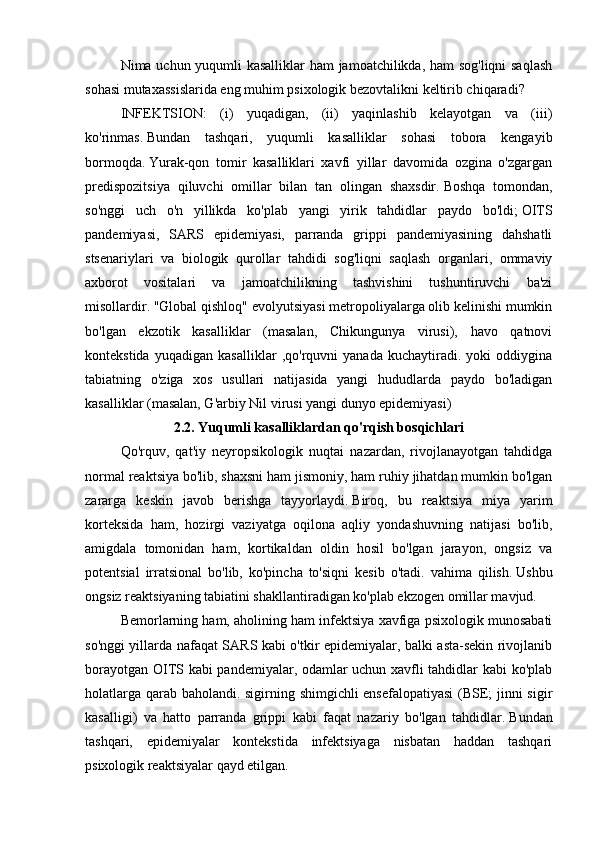 Nima uchun yuqumli kasalliklar  ham jamoatchilikda, ham sog'liqni saqlash
sohasi mutaxassislarida eng muhim psixologik bezovtalikni keltirib chiqaradi?
INFEKTSION:   (i)   yuqadigan,   (ii)   yaqinlashib   kelayotgan   va   (iii)
ko'rinmas.   Bundan   tashqari,   yuqumli   kasalliklar   sohasi   tobora   kengayib
bormoqda.   Yurak-qon   tomir   kasalliklari   xavfi   yillar   davomida   ozgina   o'zgargan
predispozitsiya   qiluvchi   omillar   bilan   tan   olingan   shaxsdir.   Boshqa   tomondan,
so'nggi   uch   o'n   yillikda   ko'plab   yangi   yirik   tahdidlar   paydo   bo'ldi;   OITS
pandemiyasi,   SARS   epidemiyasi,   parranda   grippi   pandemiyasining   dahshatli
stsenariylari   va   biologik   qurollar   tahdidi   sog'liqni   saqlash   organlari,   ommaviy
axborot   vositalari   va   jamoatchilikning   tashvishini   tushuntiruvchi   ba'zi
misollardir.   "Global qishloq" evolyutsiyasi metropoliyalarga olib kelinishi mumkin
bo'lgan   ekzotik   kasalliklar   (masalan,   Chikungunya   virusi),   havo   qatnovi
kontekstida   yuqadigan   kasalliklar   ,qo'rquvni   yanada   kuchaytiradi.   yoki   oddiygina
tabiatning   o'ziga   xos   usullari   natijasida   yangi   hududlarda   paydo   bo'ladigan
kasalliklar (masalan, G'arbiy Nil virusi yangi dunyo epidemiyasi)
2.2. Yuqumli kasalliklardan qo'rqish bosqichlari
Qo'rquv,   qat'iy   neyropsikologik   nuqtai   nazardan,   rivojlanayotgan   tahdidga
normal reaktsiya bo'lib, shaxsni ham jismoniy, ham ruhiy jihatdan mumkin bo'lgan
zararga   keskin   javob   berishga   tayyorlaydi.   Biroq,   bu   reaktsiya   miya   yarim
korteksida   ham,   hozirgi   vaziyatga   oqilona   aqliy   yondashuvning   natijasi   bo'lib,
amigdala   tomonidan   ham,   kortikaldan   oldin   hosil   bo'lgan   jarayon,   ongsiz   va
potentsial   irratsional   bo'lib,   ko'pincha   to'siqni   kesib   o'tadi.   vahima   qilish.   Ushbu
ongsiz reaktsiyaning tabiatini shakllantiradigan ko'plab ekzogen omillar mavjud.
Bemorlarning ham, aholining ham infektsiya xavfiga psixologik munosabati
so'nggi yillarda nafaqat SARS kabi o'tkir epidemiyalar, balki asta-sekin rivojlanib
borayotgan OITS kabi pandemiyalar, odamlar uchun xavfli tahdidlar kabi ko'plab
holatlarga qarab baholandi. sigirning shimgichli ensefalopatiyasi  (BSE; jinni sigir
kasalligi)   va   hatto   parranda   grippi   kabi   faqat   nazariy   bo'lgan   tahdidlar.   Bundan
tashqari,   epidemiyalar   kontekstida   infektsiyaga   nisbatan   haddan   tashqari
psixologik reaktsiyalar qayd etilgan. 