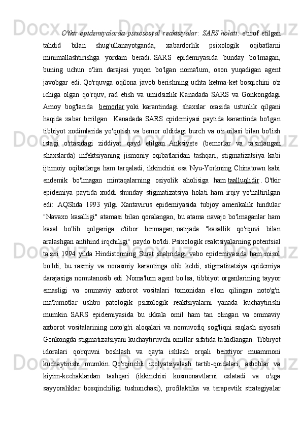 O'tkir   epidemiyalarda   psixososyal   reaktsiyalar:   SARS   holati:   e'tirof   etilgan
tahdid   bilan   shug'ullanayotganda,   xabardorlik   psixologik   oqibatlarni
minimallashtirishga   yordam   beradi.   SARS   epidemiyasida   bunday   bo'lmagan,
buning   uchun   o'lim   darajasi   yuqori   bo'lgan   noma'lum,   oson   yuqadigan   agent
javobgar   edi.   Qo'rquvga   oqilona   javob   berishning   uchta   ketma-ket   bosqichini   o'z
ichiga   olgan   qo'rquv,   rad   etish   va   umidsizlik   Kanadada   SARS   va   Gonkongdagi
Amoy   bog'larida     bemorlar   yoki   karantindagi   shaxslar   orasida   ustunlik   qilgani
haqida   xabar   berilgan   .   Kanadada   SARS   epidemiyasi   paytida   karantinda   bo'lgan
tibbiyot  xodimlarida  yo'qotish   va  bemor  oldidagi  burch  va  o'z   oilasi  bilan  bo'lish
istagi   o'rtasidagi   ziddiyat   qayd   etilgan.   Anksiyete   (bemorlar   va   ta'sirlangan
shaxslarda)   infektsiyaning   jismoniy   oqibatlaridan   tashqari,   stigmatizatsiya   kabi
ijtimoiy   oqibatlarga   ham   tarqaladi,   ikkinchisi   esa   Nyu-Yorkning   Chinatown   kabi
endemik   bo'lmagan   mintaqalarning   osiyolik   aholisiga   ham   taalluqlidir   .   O'tkir
epidemiya   paytida   xuddi   shunday   stigmatizatsiya   holati   ham   irqiy   yo'naltirilgan
edi:   AQShda   1993   yilgi   Xantavirus   epidemiyasida   tubjoy   amerikalik   hindular
"Navaxo   kasalligi"   atamasi   bilan   qoralangan,   bu   atama   navajo   bo'lmaganlar   ham
kasal   bo'lib   qolganiga   e'tibor   bermagan;   natijada   "kasallik   qo'rquvi   bilan
aralashgan antihind irqchiligi" paydo bo'ldi.   Psixologik reaktsiyalarning potentsial
ta'siri   1994   yilda   Hindistonning   Surat   shahridagi   vabo   epidemiyasida   ham   misol
bo'ldi,   bu   rasmiy   va   norasmiy   karantinga   olib   keldi,   stigmatizatsiya   epidemiya
darajasiga   nomutanosib   edi.   Noma'lum   agent   bo'lsa,   tibbiyot   organlarining   tayyor
emasligi   va   ommaviy   axborot   vositalari   tomonidan   e'lon   qilingan   noto'g'ri
ma'lumotlar   ushbu   patologik   psixologik   reaktsiyalarni   yanada   kuchaytirishi
mumkin.   SARS   epidemiyasida   bu   ikkala   omil   ham   tan   olingan   va   ommaviy
axborot   vositalarining   noto'g'ri   aloqalari   va   nomuvofiq   sog'liqni   saqlash   siyosati
Gonkongda stigmatizatsiyani kuchaytiruvchi omillar sifatida ta'kidlangan.   Tibbiyot
idoralari   qo'rquvni   boshlash   va   qayta   ishlash   orqali   beixtiyor   muammoni
kuchaytirishi   mumkin.   Qo'rqinchli   izolyatsiyalash   tartib-qoidalari,   asboblar   va
kiyim-kechaklardan   tashqari   (ikkinchisi   kosmonavtlarni   eslatadi   va   o'zga
sayyoraliklar   bosqinchiligi   tushunchasi),   profilaktika   va   terapevtik   strategiyalar