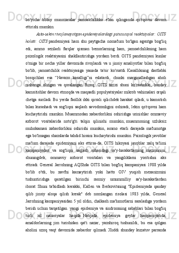 bo'yicha   tibbiy   munozaralar   jamoatchilikka   e'lon   qilinganda   qo'rquvni   davom
ettirishi mumkin.
Asta-sekin rivojlanayotgan epidemiyalardagi psixososyal reaktsiyalar: OITS
holati:   OITS   pandemiyasi   ham   shu   paytgacha   noma'lum   bo'lgan   agentga   bog'liq
edi,   ammo   sezilarli   farqlar   qisman   bemorlarning   ham,   jamoatchilikning   ham
psixologik   reaktsiyasini   shakllantirishga   yordam   berdi.   OITS   pandemiyasi   kunlar
o'rniga   bir   necha   yillar   davomida   rivojlandi   va   u   jinsiy   amaliyotlar   bilan   bog'liq
bo'lib,   jamoatchilik   reaktsiyasiga   yanada   ta'sir   ko'rsatdi.   Kasallikning   dastlabki
bosqichlari   esa   “Navaxo   kasalligi”ni   eslatardi,   chunki   marginallashgan   aholi
nishonga   olingan   va   qoralangan.   Biroq,   OITS   tarixi   shuni   ko'rsatadiki,   bunday
kamsitishlar davom etmoqda va maqsadli populyatsiyalar mikrob vahimalari orqali
chetga   suriladi.   Bu   yerda   faollik   ikki   qirrali   qilichdek   harakat   qiladi;   u   kamsitish
bilan   kurashadi   va   sog'liqni   saqlash   savodxonligini   oshiradi,   lekin   qo'rquvni   ham
kuchaytirishi   mumkin.   Muammodan   xabardorlikni   oshirishga   urinishlar   ommaviy
axborot   vositalarida   noto'g'ri   talqin   qilinishi   mumkin;   muammoning   uzluksiz
muhokamasi   xabardorlikni   oshirishi   mumkin,   ammo   etarli   darajada   ma'lumotga
ega bo'lmagan shaxslarda tahdid hissini kuchaytirishi mumkin.   Psixologik javoblar
ma'lum   darajada   epidemiyani   aks   ettirsa-da,   OITS   hikoyasi   javoblar   xalq   ta'limi
kampaniyalari   va   sog'liqni   saqlash   sohasidagi   sa'y-harakatlarning   mazmunini,
shuningdek,   ommaviy   axborot   vositalari   va   yangiliklarni   yoritishni   aks
ettiradi.   General   Jarrohning   AQShda   OITS   bilan   bog'liq   kampaniyasi   1988   yilda
bo'lib   o'tdi,   bu   xavfni   kamaytirish   yoki   hatto   OIV   yuqish   mexanizmini
tushuntirishga   qaratilgan   birinchi   rasmiy   umummilliy   sa'y-harakatlardan
iborat.   Shuni   ta'kidlash   kerakki,   Kallen   va   Berkovitsning   "Epidemiyada   qanday
qilib   jinsiy   aloqa   qilish   kerak"   deb   nomlangan   risolasi   1983   yilda,   General
Jarrohning kampaniyasidan 5 yil oldin, chalkash ma'lumotlarni saralashga yordam
berish   uchun   tarqatilgan.  yangi   epidemiya   va  sindromning   sabablari   bilan   bog'liq
turli   xil   nazariyalar   haqida.   Natijada,   epidemiya   geylar   hamjamiyatida,
amaldorlarning   jim   turishidan   qat'i   nazar,   yaxshiroq   tushunildi,   bu   esa   qolgan
aholini   uzoq   vaqt   davomida   xabardor   qilmadi.   Xuddi   shunday   kuzatuv   parranda 