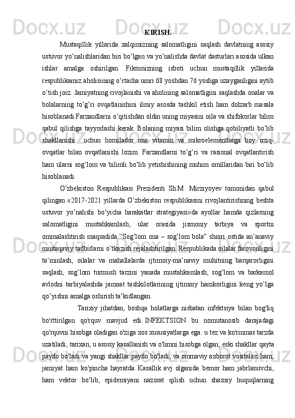 KIRISH.
Mustaqillik   yillarida   xalqimizning   salomatligini   saqlash   davlatning   asosiy
ustuvor yo’nalishlaridan biri bo’lgan va yo’nalishda davlat dasturlari asosida ulkan
ishlar   amalga   oshirilgan.   Fikrimizning   isboti   uchun   mustaqillik   yillarida
respublikamiz aholisining o’rtacha umri 68 yoshdan 76 yoshga uzayganligini aytib
o’tish joiz. Jamiyatning rivojlanishi va aholining salomatligini saqlashda onalar va
bolalarning   to’g’ri   ovqatlanishini   ilmiy   asosda   tashkil   etish   ham   dolzarb   masala
hisoblanadi.Farzandlarni o’qitishdan oldin uning miyasini oila va shifokorlar bilim
qabul   qilishga   tayyorlashi   kerak.  Bolaning   miyasi   bilim   olishga   qobiliyatli   bo’lib
shakllanishi     uchun   homilador   ona   vitamin   va   mikroelementlarga   boy   oziq-
ovqatlar   bilan   ovqatlanishi   lozim.   Farzandlarni   to’g’ri   va   rasional   ovqatlantirish
ham ularni sog’lom va bilimli bo’lib yetishishining muhim omillaridan biri bo’lib
hisoblanadi.
O’zbekiston   Respublikasi   Prezidenti   Sh.M.   Mirziyoyev   tomonidan   qabul
qilingan   «2017-2021   yillarda   O’zbekiston   respublikasini   rivojlantirishning   beshta
ustuvor   yo’nalishi   bo’yicha   harakatlar   strategiyasi»da   ayollar   hamda   qizlarning
salomatligini   mustahkamlash,   ular   orasida   jismoniy   tarbiya   va   sportni
ommalashtirish maqsadida “Sog’lom ona – sog’lom bola” shiori ostida an’anaviy
mintaqaviy tadbirlarni o’tkazish rejalashtirilgan. Respublikada oilalar farovonligini
ta’minlash,   oilalar   va   mahallalarda   ijtimoiy-ma’naviy   muhitning   barqarorligini
saqlash,   sog’lom   turmush   tarzini   yanada   mustahkamlash,   sog’lom   va   barkamol
avlodni   tarbiyalashda   jamoat   tashkilotlarining   ijtimoiy   hamkorligini   keng   yo’lga
qo’yishni amalga oshirish ta’kidlangan.
Tarixiy   jihatdan,   boshqa   holatlarga   nisbatan   infektsiya   bilan   bog'liq
bo'rttirilgan   qo'rquv   mavjud   edi.   INFEKTSION   bu   nomutanosib   darajadagi
qo'rquvni hisobga oladigan o'ziga xos xususiyatlarga ega: u tez va ko'rinmas tarzda
uzatiladi;   tarixan, u asosiy kasallanish va o'limni hisobga olgan;   eski shakllar qayta
paydo bo'ladi va yangi shakllar paydo bo'ladi;   va ommaviy axborot vositalari ham,
jamiyat   ham   ko'pincha   hayratda.   Kasallik   avj   olganida   bemor   ham   jabrlanuvchi,
ham   vektor   bo‘lib,   epidemiyani   nazorat   qilish   uchun   shaxsiy   huquqlarning